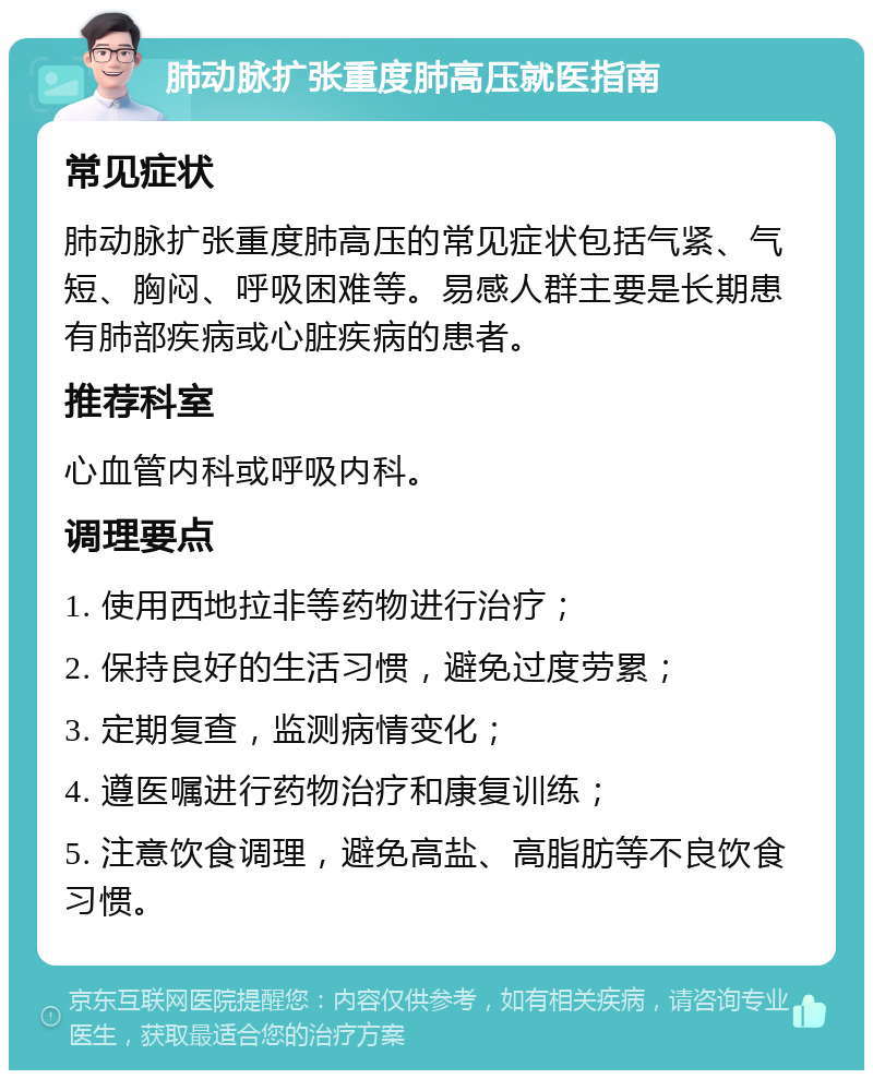 肺动脉扩张重度肺高压就医指南 常见症状 肺动脉扩张重度肺高压的常见症状包括气紧、气短、胸闷、呼吸困难等。易感人群主要是长期患有肺部疾病或心脏疾病的患者。 推荐科室 心血管内科或呼吸内科。 调理要点 1. 使用西地拉非等药物进行治疗； 2. 保持良好的生活习惯，避免过度劳累； 3. 定期复查，监测病情变化； 4. 遵医嘱进行药物治疗和康复训练； 5. 注意饮食调理，避免高盐、高脂肪等不良饮食习惯。