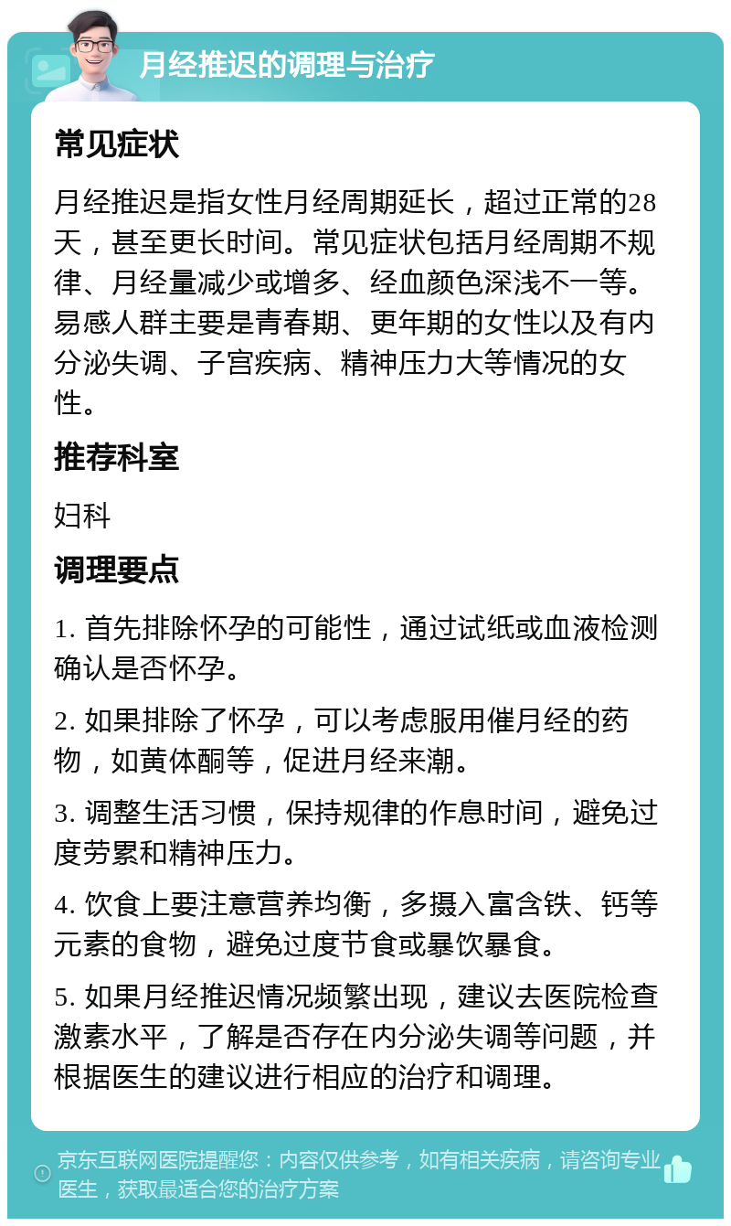 月经推迟的调理与治疗 常见症状 月经推迟是指女性月经周期延长，超过正常的28天，甚至更长时间。常见症状包括月经周期不规律、月经量减少或增多、经血颜色深浅不一等。易感人群主要是青春期、更年期的女性以及有内分泌失调、子宫疾病、精神压力大等情况的女性。 推荐科室 妇科 调理要点 1. 首先排除怀孕的可能性，通过试纸或血液检测确认是否怀孕。 2. 如果排除了怀孕，可以考虑服用催月经的药物，如黄体酮等，促进月经来潮。 3. 调整生活习惯，保持规律的作息时间，避免过度劳累和精神压力。 4. 饮食上要注意营养均衡，多摄入富含铁、钙等元素的食物，避免过度节食或暴饮暴食。 5. 如果月经推迟情况频繁出现，建议去医院检查激素水平，了解是否存在内分泌失调等问题，并根据医生的建议进行相应的治疗和调理。