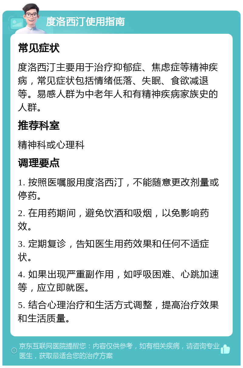 度洛西汀使用指南 常见症状 度洛西汀主要用于治疗抑郁症、焦虑症等精神疾病，常见症状包括情绪低落、失眠、食欲减退等。易感人群为中老年人和有精神疾病家族史的人群。 推荐科室 精神科或心理科 调理要点 1. 按照医嘱服用度洛西汀，不能随意更改剂量或停药。 2. 在用药期间，避免饮酒和吸烟，以免影响药效。 3. 定期复诊，告知医生用药效果和任何不适症状。 4. 如果出现严重副作用，如呼吸困难、心跳加速等，应立即就医。 5. 结合心理治疗和生活方式调整，提高治疗效果和生活质量。