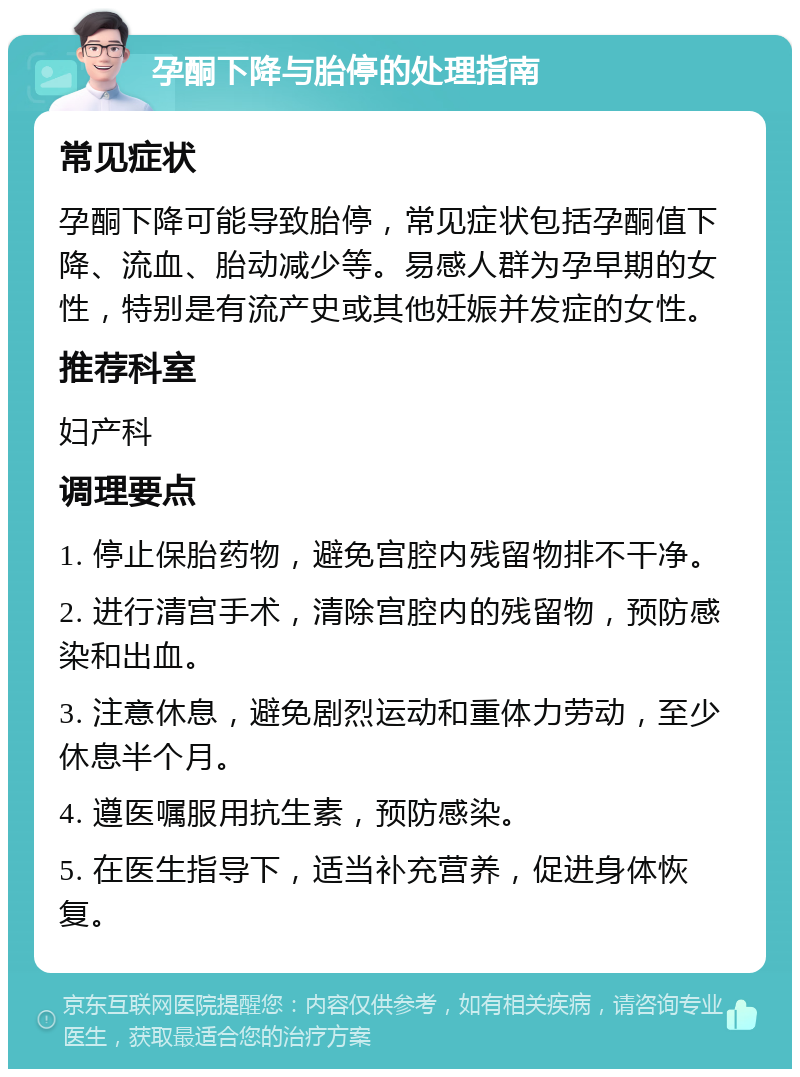 孕酮下降与胎停的处理指南 常见症状 孕酮下降可能导致胎停，常见症状包括孕酮值下降、流血、胎动减少等。易感人群为孕早期的女性，特别是有流产史或其他妊娠并发症的女性。 推荐科室 妇产科 调理要点 1. 停止保胎药物，避免宫腔内残留物排不干净。 2. 进行清宫手术，清除宫腔内的残留物，预防感染和出血。 3. 注意休息，避免剧烈运动和重体力劳动，至少休息半个月。 4. 遵医嘱服用抗生素，预防感染。 5. 在医生指导下，适当补充营养，促进身体恢复。