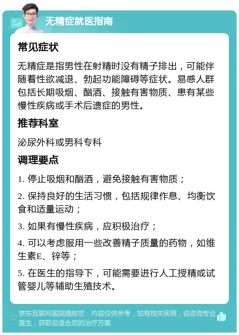 无精症就医指南 常见症状 无精症是指男性在射精时没有精子排出，可能伴随着性欲减退、勃起功能障碍等症状。易感人群包括长期吸烟、酗酒、接触有害物质、患有某些慢性疾病或手术后遗症的男性。 推荐科室 泌尿外科或男科专科 调理要点 1. 停止吸烟和酗酒，避免接触有害物质； 2. 保持良好的生活习惯，包括规律作息、均衡饮食和适量运动； 3. 如果有慢性疾病，应积极治疗； 4. 可以考虑服用一些改善精子质量的药物，如维生素E、锌等； 5. 在医生的指导下，可能需要进行人工授精或试管婴儿等辅助生殖技术。