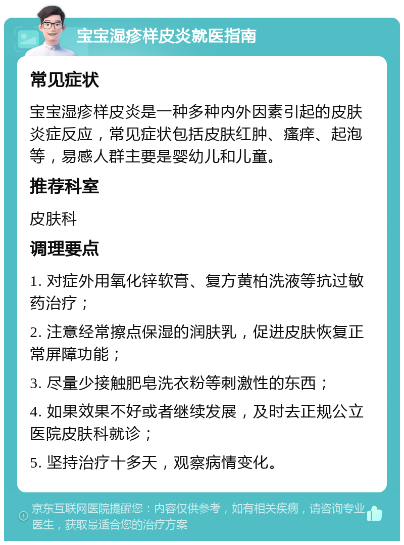 宝宝湿疹样皮炎就医指南 常见症状 宝宝湿疹样皮炎是一种多种内外因素引起的皮肤炎症反应，常见症状包括皮肤红肿、瘙痒、起泡等，易感人群主要是婴幼儿和儿童。 推荐科室 皮肤科 调理要点 1. 对症外用氧化锌软膏、复方黄柏洗液等抗过敏药治疗； 2. 注意经常擦点保湿的润肤乳，促进皮肤恢复正常屏障功能； 3. 尽量少接触肥皂洗衣粉等刺激性的东西； 4. 如果效果不好或者继续发展，及时去正规公立医院皮肤科就诊； 5. 坚持治疗十多天，观察病情变化。