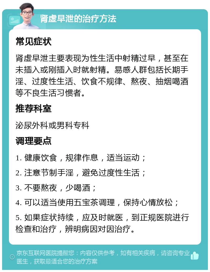 肾虚早泄的治疗方法 常见症状 肾虚早泄主要表现为性生活中射精过早，甚至在未插入或刚插入时就射精。易感人群包括长期手淫、过度性生活、饮食不规律、熬夜、抽烟喝酒等不良生活习惯者。 推荐科室 泌尿外科或男科专科 调理要点 1. 健康饮食，规律作息，适当运动； 2. 注意节制手淫，避免过度性生活； 3. 不要熬夜，少喝酒； 4. 可以适当使用五宝茶调理，保持心情放松； 5. 如果症状持续，应及时就医，到正规医院进行检查和治疗，辨明病因对因治疗。