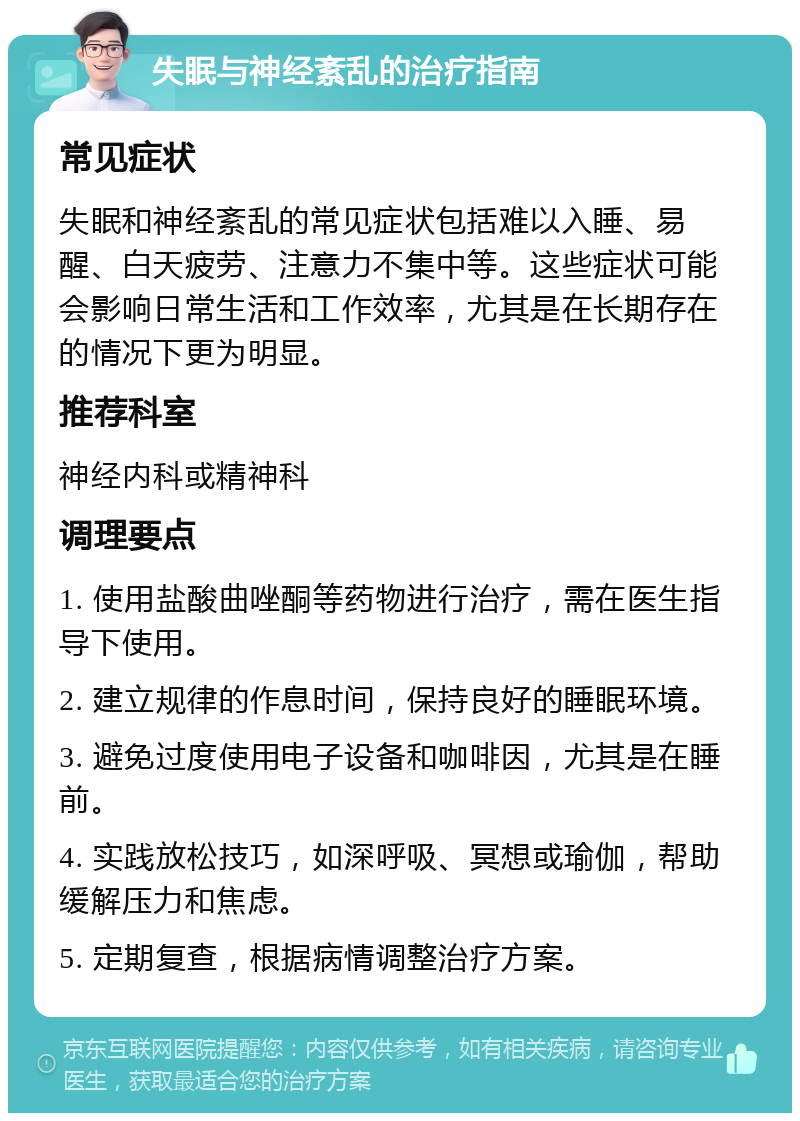 失眠与神经紊乱的治疗指南 常见症状 失眠和神经紊乱的常见症状包括难以入睡、易醒、白天疲劳、注意力不集中等。这些症状可能会影响日常生活和工作效率，尤其是在长期存在的情况下更为明显。 推荐科室 神经内科或精神科 调理要点 1. 使用盐酸曲唑酮等药物进行治疗，需在医生指导下使用。 2. 建立规律的作息时间，保持良好的睡眠环境。 3. 避免过度使用电子设备和咖啡因，尤其是在睡前。 4. 实践放松技巧，如深呼吸、冥想或瑜伽，帮助缓解压力和焦虑。 5. 定期复查，根据病情调整治疗方案。