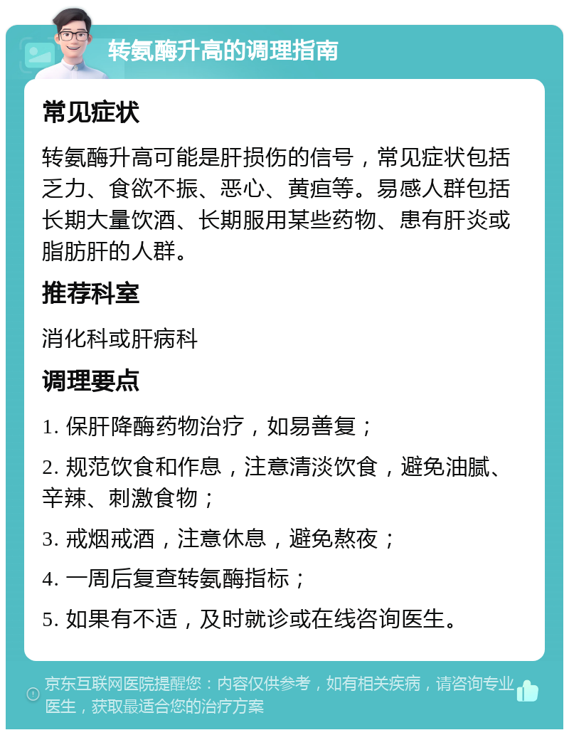 转氨酶升高的调理指南 常见症状 转氨酶升高可能是肝损伤的信号，常见症状包括乏力、食欲不振、恶心、黄疸等。易感人群包括长期大量饮酒、长期服用某些药物、患有肝炎或脂肪肝的人群。 推荐科室 消化科或肝病科 调理要点 1. 保肝降酶药物治疗，如易善复； 2. 规范饮食和作息，注意清淡饮食，避免油腻、辛辣、刺激食物； 3. 戒烟戒酒，注意休息，避免熬夜； 4. 一周后复查转氨酶指标； 5. 如果有不适，及时就诊或在线咨询医生。