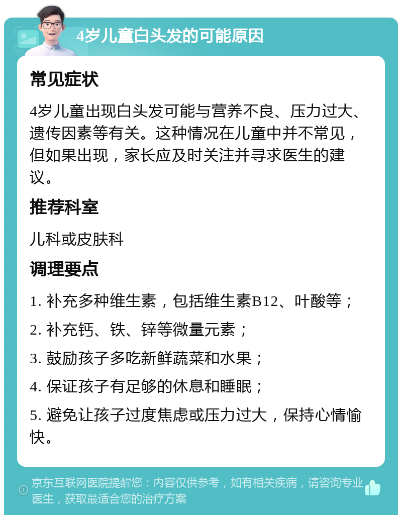 4岁儿童白头发的可能原因 常见症状 4岁儿童出现白头发可能与营养不良、压力过大、遗传因素等有关。这种情况在儿童中并不常见，但如果出现，家长应及时关注并寻求医生的建议。 推荐科室 儿科或皮肤科 调理要点 1. 补充多种维生素，包括维生素B12、叶酸等； 2. 补充钙、铁、锌等微量元素； 3. 鼓励孩子多吃新鲜蔬菜和水果； 4. 保证孩子有足够的休息和睡眠； 5. 避免让孩子过度焦虑或压力过大，保持心情愉快。