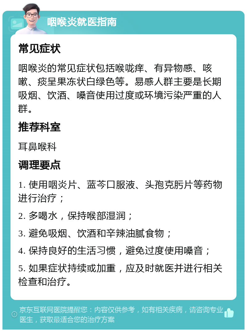 咽喉炎就医指南 常见症状 咽喉炎的常见症状包括喉咙痒、有异物感、咳嗽、痰呈果冻状白绿色等。易感人群主要是长期吸烟、饮酒、嗓音使用过度或环境污染严重的人群。 推荐科室 耳鼻喉科 调理要点 1. 使用咽炎片、蓝芩口服液、头孢克肟片等药物进行治疗； 2. 多喝水，保持喉部湿润； 3. 避免吸烟、饮酒和辛辣油腻食物； 4. 保持良好的生活习惯，避免过度使用嗓音； 5. 如果症状持续或加重，应及时就医并进行相关检查和治疗。