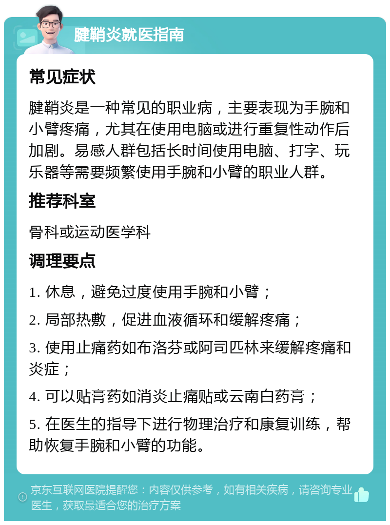 腱鞘炎就医指南 常见症状 腱鞘炎是一种常见的职业病，主要表现为手腕和小臂疼痛，尤其在使用电脑或进行重复性动作后加剧。易感人群包括长时间使用电脑、打字、玩乐器等需要频繁使用手腕和小臂的职业人群。 推荐科室 骨科或运动医学科 调理要点 1. 休息，避免过度使用手腕和小臂； 2. 局部热敷，促进血液循环和缓解疼痛； 3. 使用止痛药如布洛芬或阿司匹林来缓解疼痛和炎症； 4. 可以贴膏药如消炎止痛贴或云南白药膏； 5. 在医生的指导下进行物理治疗和康复训练，帮助恢复手腕和小臂的功能。