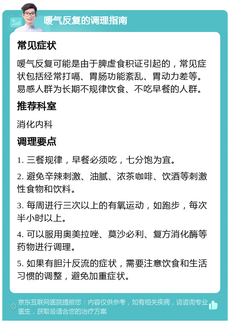 嗳气反复的调理指南 常见症状 嗳气反复可能是由于脾虚食积证引起的，常见症状包括经常打嗝、胃肠功能紊乱、胃动力差等。易感人群为长期不规律饮食、不吃早餐的人群。 推荐科室 消化内科 调理要点 1. 三餐规律，早餐必须吃，七分饱为宜。 2. 避免辛辣刺激、油腻、浓茶咖啡、饮酒等刺激性食物和饮料。 3. 每周进行三次以上的有氧运动，如跑步，每次半小时以上。 4. 可以服用奥美拉唑、莫沙必利、复方消化酶等药物进行调理。 5. 如果有胆汁反流的症状，需要注意饮食和生活习惯的调整，避免加重症状。