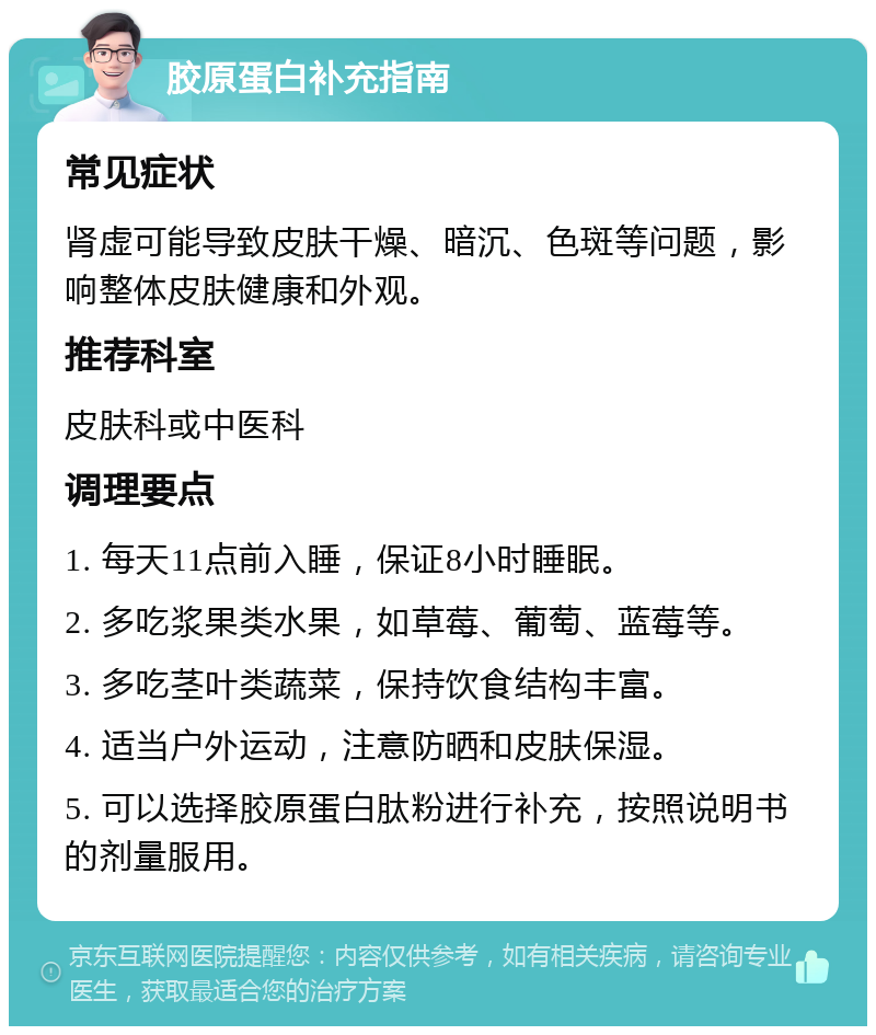 胶原蛋白补充指南 常见症状 肾虚可能导致皮肤干燥、暗沉、色斑等问题，影响整体皮肤健康和外观。 推荐科室 皮肤科或中医科 调理要点 1. 每天11点前入睡，保证8小时睡眠。 2. 多吃浆果类水果，如草莓、葡萄、蓝莓等。 3. 多吃茎叶类蔬菜，保持饮食结构丰富。 4. 适当户外运动，注意防晒和皮肤保湿。 5. 可以选择胶原蛋白肽粉进行补充，按照说明书的剂量服用。