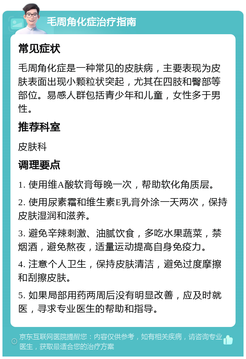 毛周角化症治疗指南 常见症状 毛周角化症是一种常见的皮肤病，主要表现为皮肤表面出现小颗粒状突起，尤其在四肢和臀部等部位。易感人群包括青少年和儿童，女性多于男性。 推荐科室 皮肤科 调理要点 1. 使用维A酸软膏每晚一次，帮助软化角质层。 2. 使用尿素霜和维生素E乳膏外涂一天两次，保持皮肤湿润和滋养。 3. 避免辛辣刺激、油腻饮食，多吃水果蔬菜，禁烟酒，避免熬夜，适量运动提高自身免疫力。 4. 注意个人卫生，保持皮肤清洁，避免过度摩擦和刮擦皮肤。 5. 如果局部用药两周后没有明显改善，应及时就医，寻求专业医生的帮助和指导。