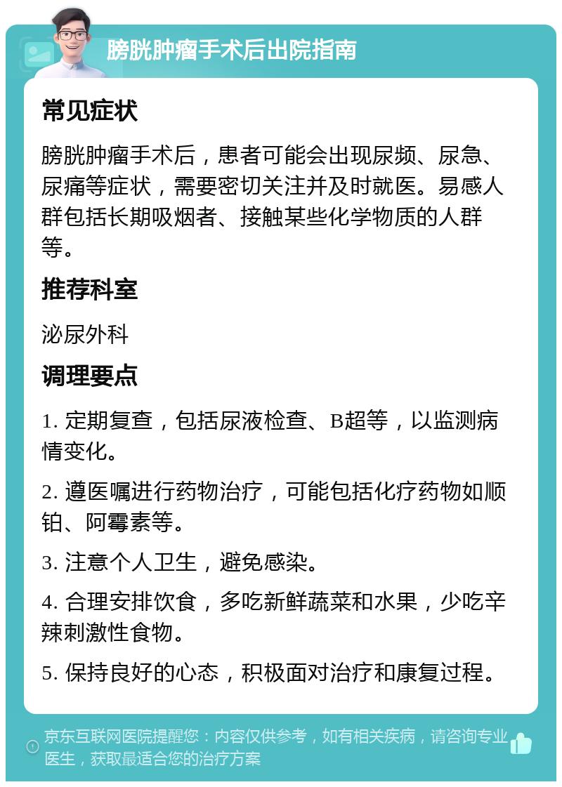 膀胱肿瘤手术后出院指南 常见症状 膀胱肿瘤手术后，患者可能会出现尿频、尿急、尿痛等症状，需要密切关注并及时就医。易感人群包括长期吸烟者、接触某些化学物质的人群等。 推荐科室 泌尿外科 调理要点 1. 定期复查，包括尿液检查、B超等，以监测病情变化。 2. 遵医嘱进行药物治疗，可能包括化疗药物如顺铂、阿霉素等。 3. 注意个人卫生，避免感染。 4. 合理安排饮食，多吃新鲜蔬菜和水果，少吃辛辣刺激性食物。 5. 保持良好的心态，积极面对治疗和康复过程。