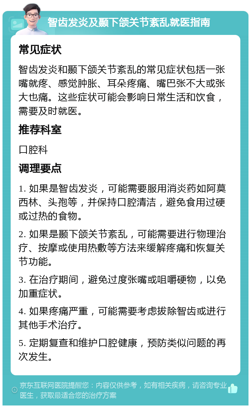 智齿发炎及颞下颌关节紊乱就医指南 常见症状 智齿发炎和颞下颌关节紊乱的常见症状包括一张嘴就疼、感觉肿胀、耳朵疼痛、嘴巴张不大或张大也痛。这些症状可能会影响日常生活和饮食，需要及时就医。 推荐科室 口腔科 调理要点 1. 如果是智齿发炎，可能需要服用消炎药如阿莫西林、头孢等，并保持口腔清洁，避免食用过硬或过热的食物。 2. 如果是颞下颌关节紊乱，可能需要进行物理治疗、按摩或使用热敷等方法来缓解疼痛和恢复关节功能。 3. 在治疗期间，避免过度张嘴或咀嚼硬物，以免加重症状。 4. 如果疼痛严重，可能需要考虑拔除智齿或进行其他手术治疗。 5. 定期复查和维护口腔健康，预防类似问题的再次发生。