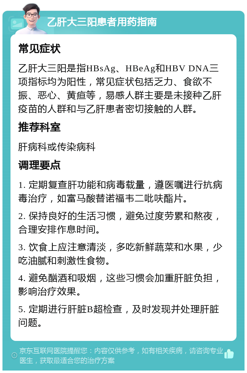 乙肝大三阳患者用药指南 常见症状 乙肝大三阳是指HBsAg、HBeAg和HBV DNA三项指标均为阳性，常见症状包括乏力、食欲不振、恶心、黄疸等，易感人群主要是未接种乙肝疫苗的人群和与乙肝患者密切接触的人群。 推荐科室 肝病科或传染病科 调理要点 1. 定期复查肝功能和病毒载量，遵医嘱进行抗病毒治疗，如富马酸替诺福韦二吡呋酯片。 2. 保持良好的生活习惯，避免过度劳累和熬夜，合理安排作息时间。 3. 饮食上应注意清淡，多吃新鲜蔬菜和水果，少吃油腻和刺激性食物。 4. 避免酗酒和吸烟，这些习惯会加重肝脏负担，影响治疗效果。 5. 定期进行肝脏B超检查，及时发现并处理肝脏问题。