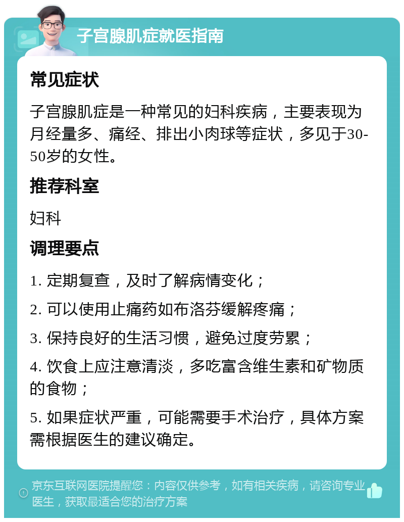 子宫腺肌症就医指南 常见症状 子宫腺肌症是一种常见的妇科疾病，主要表现为月经量多、痛经、排出小肉球等症状，多见于30-50岁的女性。 推荐科室 妇科 调理要点 1. 定期复查，及时了解病情变化； 2. 可以使用止痛药如布洛芬缓解疼痛； 3. 保持良好的生活习惯，避免过度劳累； 4. 饮食上应注意清淡，多吃富含维生素和矿物质的食物； 5. 如果症状严重，可能需要手术治疗，具体方案需根据医生的建议确定。