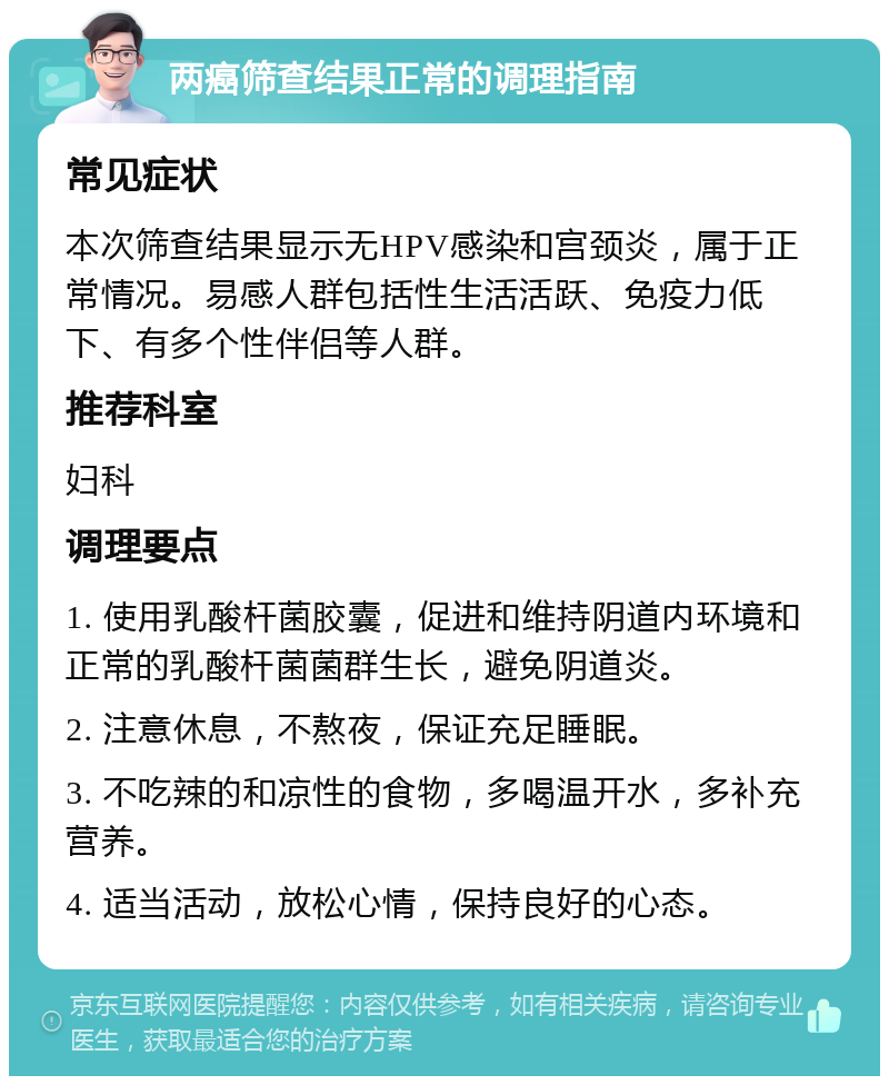 两癌筛查结果正常的调理指南 常见症状 本次筛查结果显示无HPV感染和宫颈炎，属于正常情况。易感人群包括性生活活跃、免疫力低下、有多个性伴侣等人群。 推荐科室 妇科 调理要点 1. 使用乳酸杆菌胶囊，促进和维持阴道内环境和正常的乳酸杆菌菌群生长，避免阴道炎。 2. 注意休息，不熬夜，保证充足睡眠。 3. 不吃辣的和凉性的食物，多喝温开水，多补充营养。 4. 适当活动，放松心情，保持良好的心态。