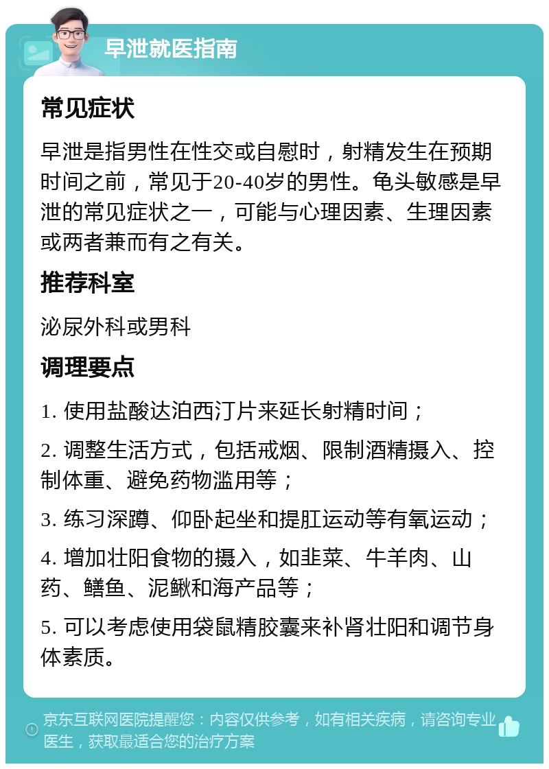 早泄就医指南 常见症状 早泄是指男性在性交或自慰时，射精发生在预期时间之前，常见于20-40岁的男性。龟头敏感是早泄的常见症状之一，可能与心理因素、生理因素或两者兼而有之有关。 推荐科室 泌尿外科或男科 调理要点 1. 使用盐酸达泊西汀片来延长射精时间； 2. 调整生活方式，包括戒烟、限制酒精摄入、控制体重、避免药物滥用等； 3. 练习深蹲、仰卧起坐和提肛运动等有氧运动； 4. 增加壮阳食物的摄入，如韭菜、牛羊肉、山药、鳝鱼、泥鳅和海产品等； 5. 可以考虑使用袋鼠精胶囊来补肾壮阳和调节身体素质。