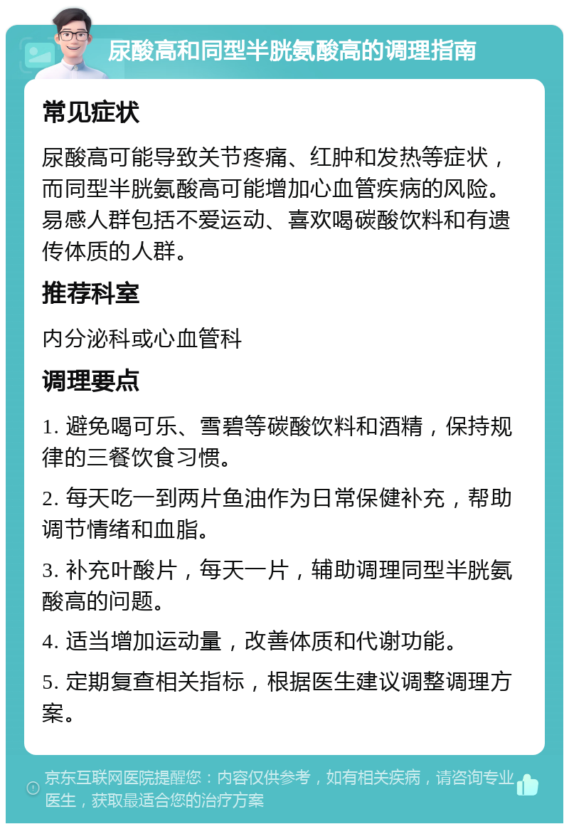 尿酸高和同型半胱氨酸高的调理指南 常见症状 尿酸高可能导致关节疼痛、红肿和发热等症状，而同型半胱氨酸高可能增加心血管疾病的风险。易感人群包括不爱运动、喜欢喝碳酸饮料和有遗传体质的人群。 推荐科室 内分泌科或心血管科 调理要点 1. 避免喝可乐、雪碧等碳酸饮料和酒精，保持规律的三餐饮食习惯。 2. 每天吃一到两片鱼油作为日常保健补充，帮助调节情绪和血脂。 3. 补充叶酸片，每天一片，辅助调理同型半胱氨酸高的问题。 4. 适当增加运动量，改善体质和代谢功能。 5. 定期复查相关指标，根据医生建议调整调理方案。