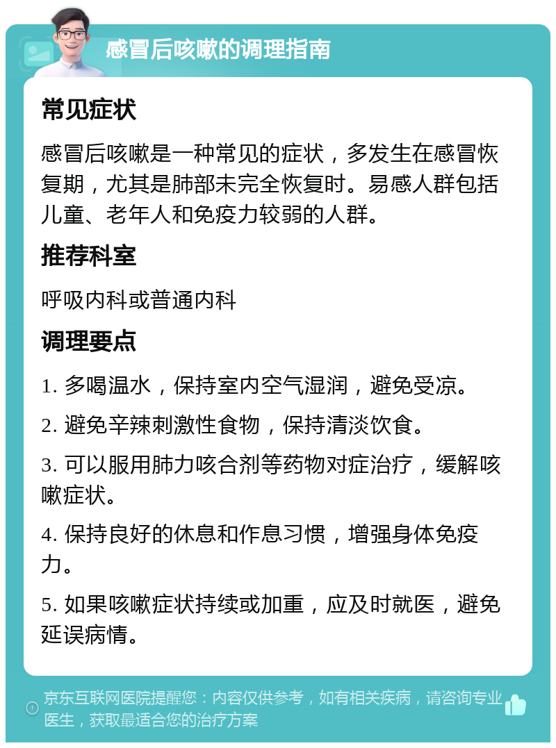 感冒后咳嗽的调理指南 常见症状 感冒后咳嗽是一种常见的症状，多发生在感冒恢复期，尤其是肺部未完全恢复时。易感人群包括儿童、老年人和免疫力较弱的人群。 推荐科室 呼吸内科或普通内科 调理要点 1. 多喝温水，保持室内空气湿润，避免受凉。 2. 避免辛辣刺激性食物，保持清淡饮食。 3. 可以服用肺力咳合剂等药物对症治疗，缓解咳嗽症状。 4. 保持良好的休息和作息习惯，增强身体免疫力。 5. 如果咳嗽症状持续或加重，应及时就医，避免延误病情。