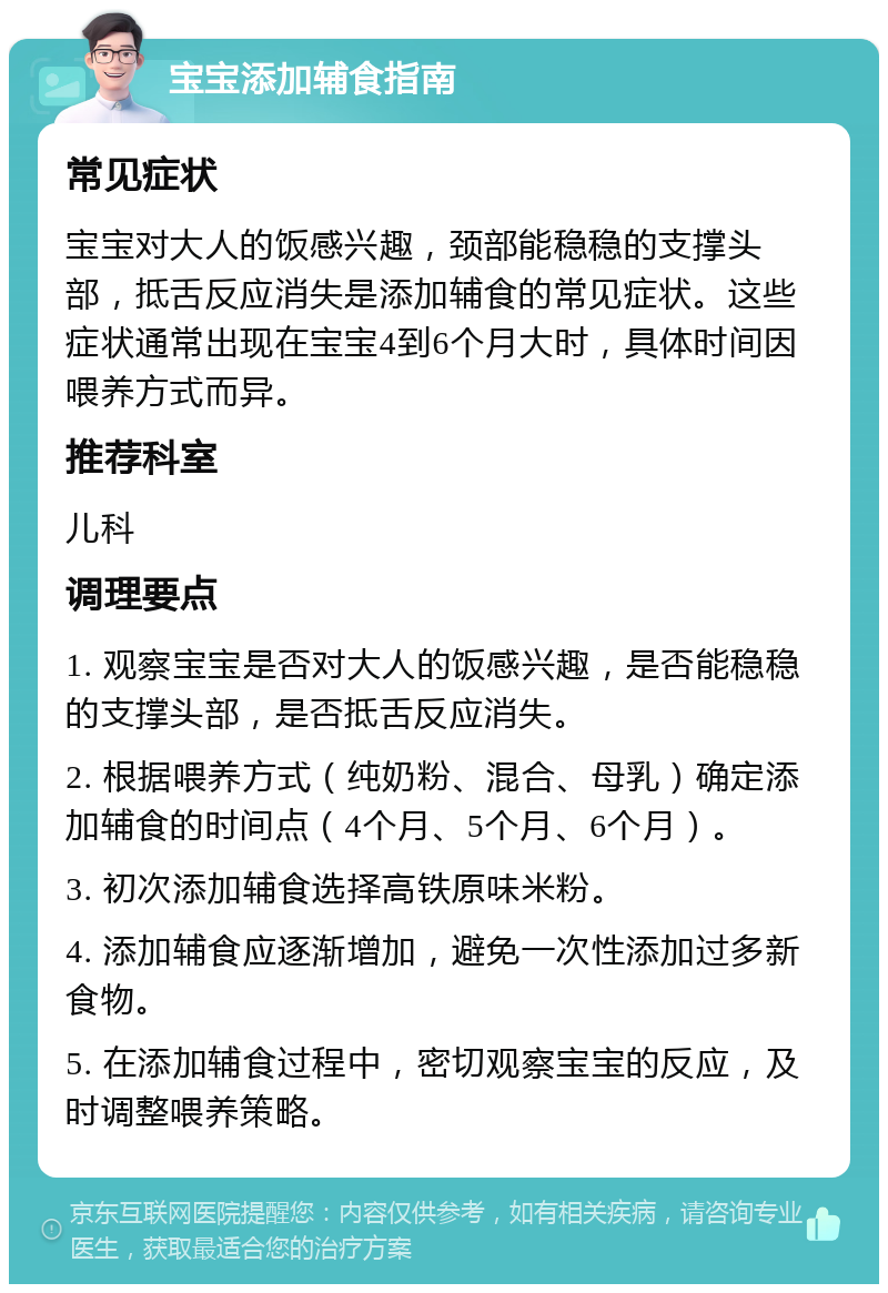 宝宝添加辅食指南 常见症状 宝宝对大人的饭感兴趣，颈部能稳稳的支撑头部，抵舌反应消失是添加辅食的常见症状。这些症状通常出现在宝宝4到6个月大时，具体时间因喂养方式而异。 推荐科室 儿科 调理要点 1. 观察宝宝是否对大人的饭感兴趣，是否能稳稳的支撑头部，是否抵舌反应消失。 2. 根据喂养方式（纯奶粉、混合、母乳）确定添加辅食的时间点（4个月、5个月、6个月）。 3. 初次添加辅食选择高铁原味米粉。 4. 添加辅食应逐渐增加，避免一次性添加过多新食物。 5. 在添加辅食过程中，密切观察宝宝的反应，及时调整喂养策略。