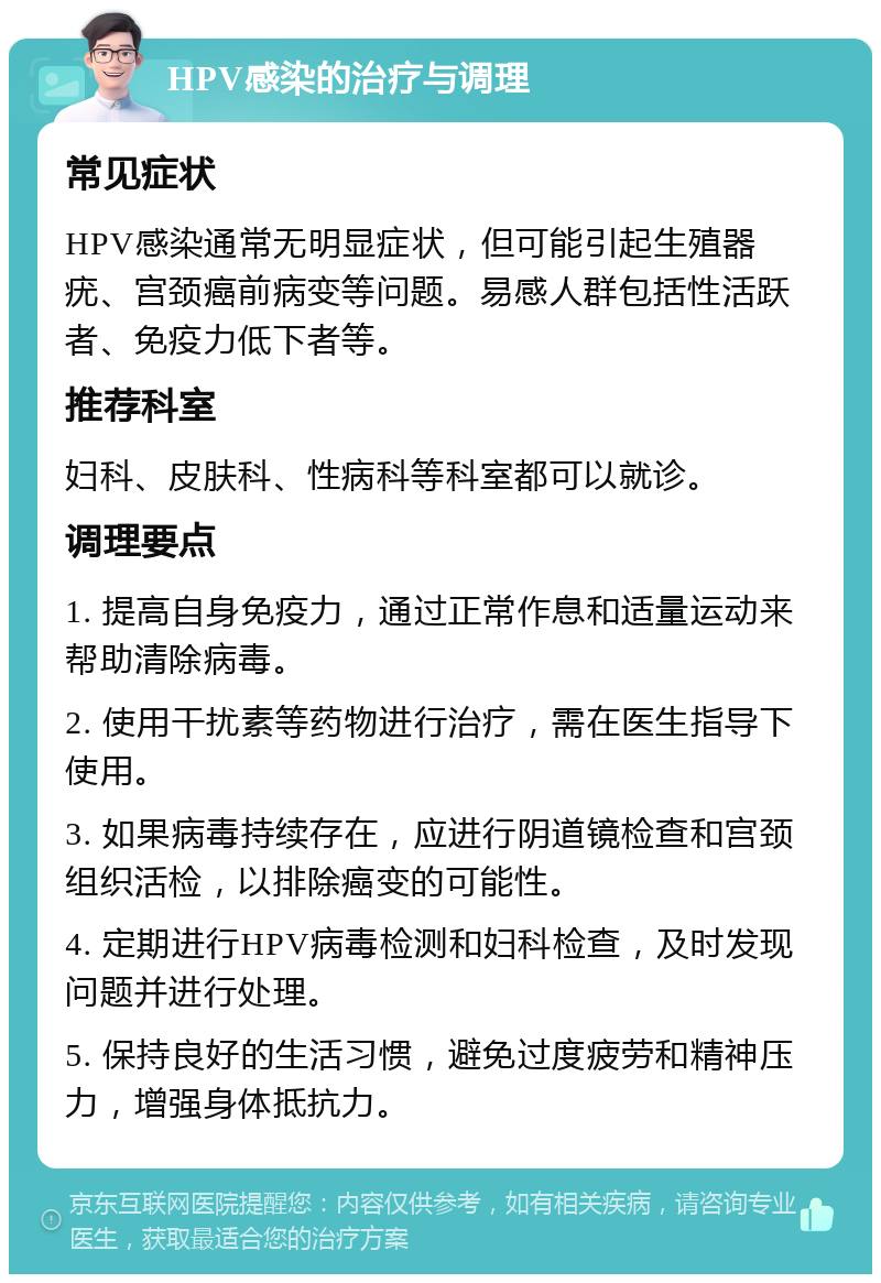 HPV感染的治疗与调理 常见症状 HPV感染通常无明显症状，但可能引起生殖器疣、宫颈癌前病变等问题。易感人群包括性活跃者、免疫力低下者等。 推荐科室 妇科、皮肤科、性病科等科室都可以就诊。 调理要点 1. 提高自身免疫力，通过正常作息和适量运动来帮助清除病毒。 2. 使用干扰素等药物进行治疗，需在医生指导下使用。 3. 如果病毒持续存在，应进行阴道镜检查和宫颈组织活检，以排除癌变的可能性。 4. 定期进行HPV病毒检测和妇科检查，及时发现问题并进行处理。 5. 保持良好的生活习惯，避免过度疲劳和精神压力，增强身体抵抗力。