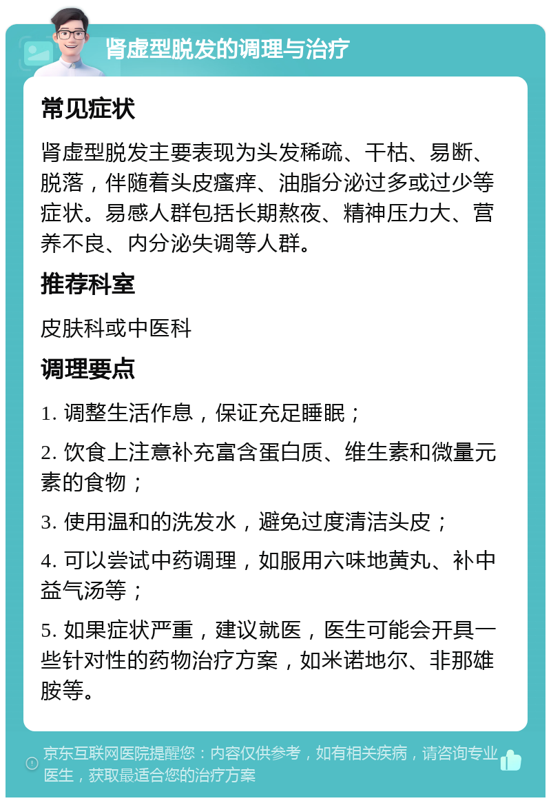 肾虚型脱发的调理与治疗 常见症状 肾虚型脱发主要表现为头发稀疏、干枯、易断、脱落，伴随着头皮瘙痒、油脂分泌过多或过少等症状。易感人群包括长期熬夜、精神压力大、营养不良、内分泌失调等人群。 推荐科室 皮肤科或中医科 调理要点 1. 调整生活作息，保证充足睡眠； 2. 饮食上注意补充富含蛋白质、维生素和微量元素的食物； 3. 使用温和的洗发水，避免过度清洁头皮； 4. 可以尝试中药调理，如服用六味地黄丸、补中益气汤等； 5. 如果症状严重，建议就医，医生可能会开具一些针对性的药物治疗方案，如米诺地尔、非那雄胺等。