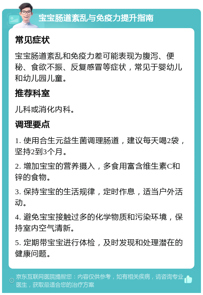 宝宝肠道紊乱与免疫力提升指南 常见症状 宝宝肠道紊乱和免疫力差可能表现为腹泻、便秘、食欲不振、反复感冒等症状，常见于婴幼儿和幼儿园儿童。 推荐科室 儿科或消化内科。 调理要点 1. 使用合生元益生菌调理肠道，建议每天喝2袋，坚持2到3个月。 2. 增加宝宝的营养摄入，多食用富含维生素C和锌的食物。 3. 保持宝宝的生活规律，定时作息，适当户外活动。 4. 避免宝宝接触过多的化学物质和污染环境，保持室内空气清新。 5. 定期带宝宝进行体检，及时发现和处理潜在的健康问题。