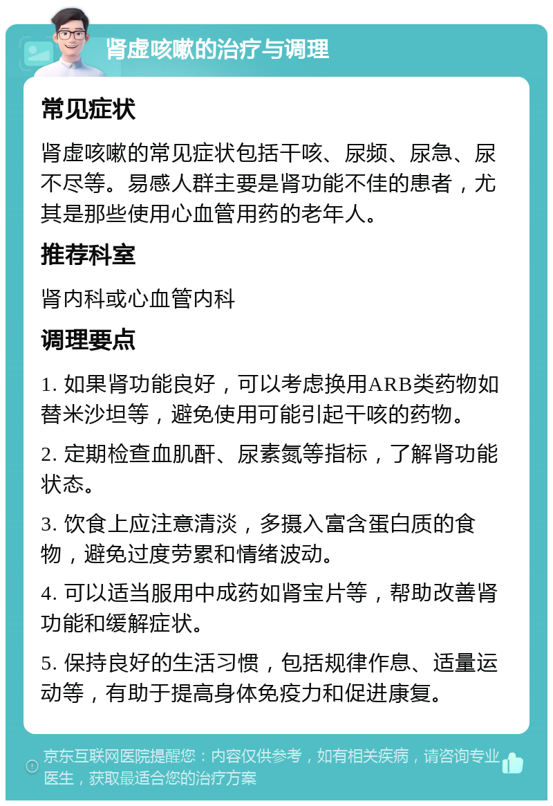 肾虚咳嗽的治疗与调理 常见症状 肾虚咳嗽的常见症状包括干咳、尿频、尿急、尿不尽等。易感人群主要是肾功能不佳的患者，尤其是那些使用心血管用药的老年人。 推荐科室 肾内科或心血管内科 调理要点 1. 如果肾功能良好，可以考虑换用ARB类药物如替米沙坦等，避免使用可能引起干咳的药物。 2. 定期检查血肌酐、尿素氮等指标，了解肾功能状态。 3. 饮食上应注意清淡，多摄入富含蛋白质的食物，避免过度劳累和情绪波动。 4. 可以适当服用中成药如肾宝片等，帮助改善肾功能和缓解症状。 5. 保持良好的生活习惯，包括规律作息、适量运动等，有助于提高身体免疫力和促进康复。