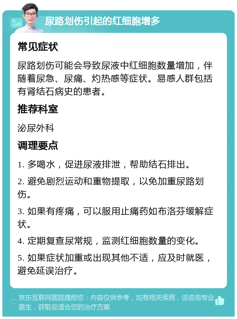 尿路划伤引起的红细胞增多 常见症状 尿路划伤可能会导致尿液中红细胞数量增加，伴随着尿急、尿痛、灼热感等症状。易感人群包括有肾结石病史的患者。 推荐科室 泌尿外科 调理要点 1. 多喝水，促进尿液排泄，帮助结石排出。 2. 避免剧烈运动和重物提取，以免加重尿路划伤。 3. 如果有疼痛，可以服用止痛药如布洛芬缓解症状。 4. 定期复查尿常规，监测红细胞数量的变化。 5. 如果症状加重或出现其他不适，应及时就医，避免延误治疗。