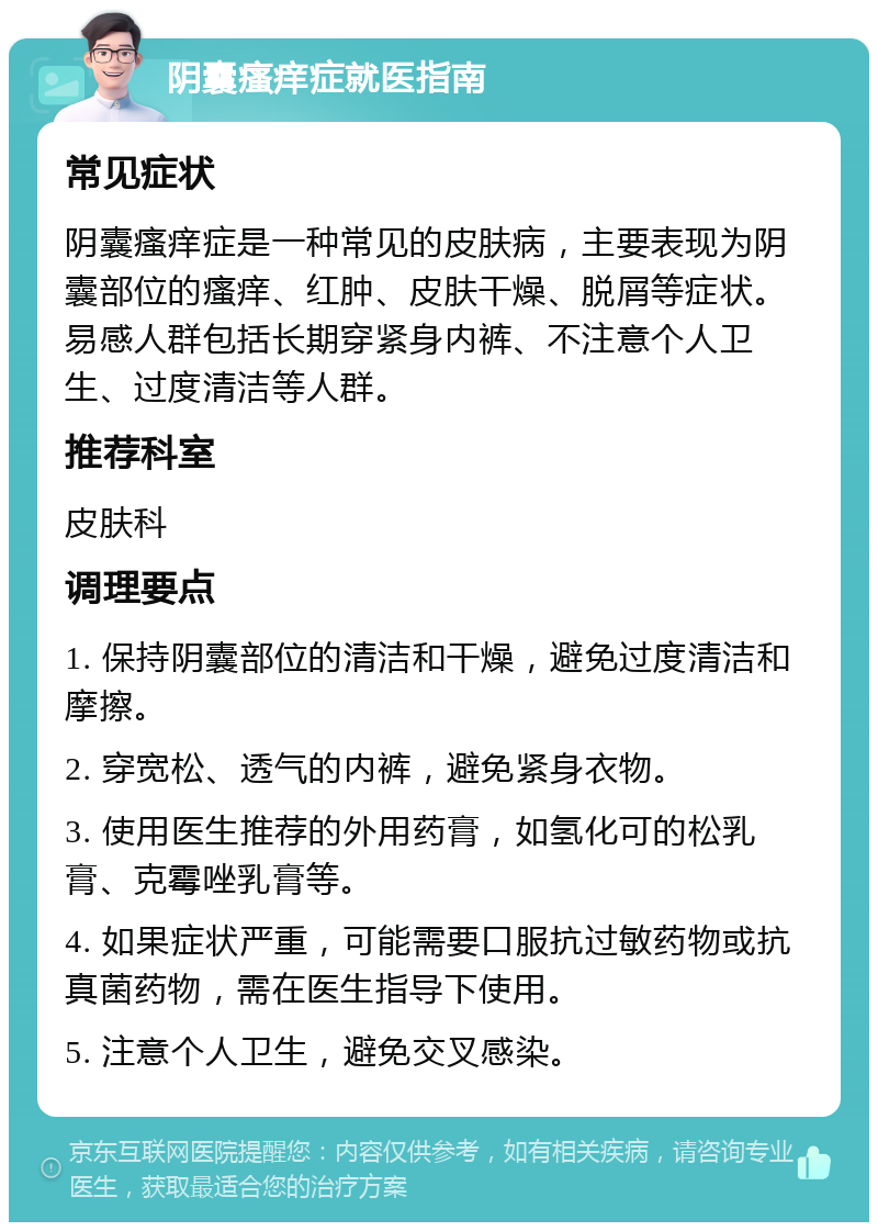 阴囊瘙痒症就医指南 常见症状 阴囊瘙痒症是一种常见的皮肤病，主要表现为阴囊部位的瘙痒、红肿、皮肤干燥、脱屑等症状。易感人群包括长期穿紧身内裤、不注意个人卫生、过度清洁等人群。 推荐科室 皮肤科 调理要点 1. 保持阴囊部位的清洁和干燥，避免过度清洁和摩擦。 2. 穿宽松、透气的内裤，避免紧身衣物。 3. 使用医生推荐的外用药膏，如氢化可的松乳膏、克霉唑乳膏等。 4. 如果症状严重，可能需要口服抗过敏药物或抗真菌药物，需在医生指导下使用。 5. 注意个人卫生，避免交叉感染。