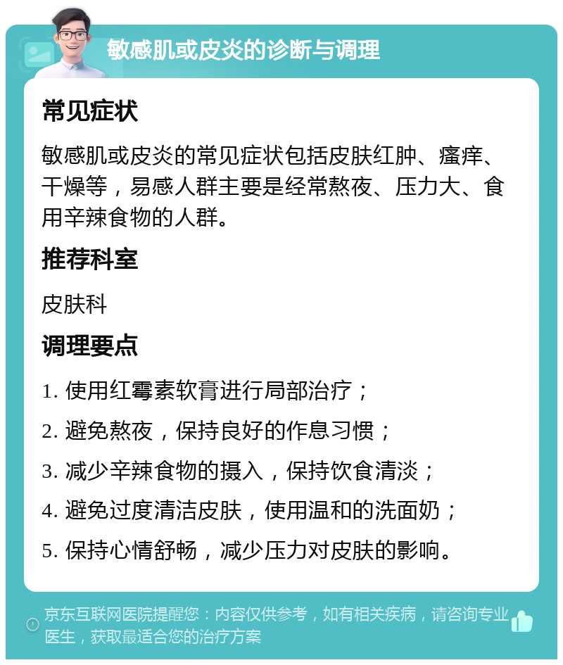 敏感肌或皮炎的诊断与调理 常见症状 敏感肌或皮炎的常见症状包括皮肤红肿、瘙痒、干燥等，易感人群主要是经常熬夜、压力大、食用辛辣食物的人群。 推荐科室 皮肤科 调理要点 1. 使用红霉素软膏进行局部治疗； 2. 避免熬夜，保持良好的作息习惯； 3. 减少辛辣食物的摄入，保持饮食清淡； 4. 避免过度清洁皮肤，使用温和的洗面奶； 5. 保持心情舒畅，减少压力对皮肤的影响。