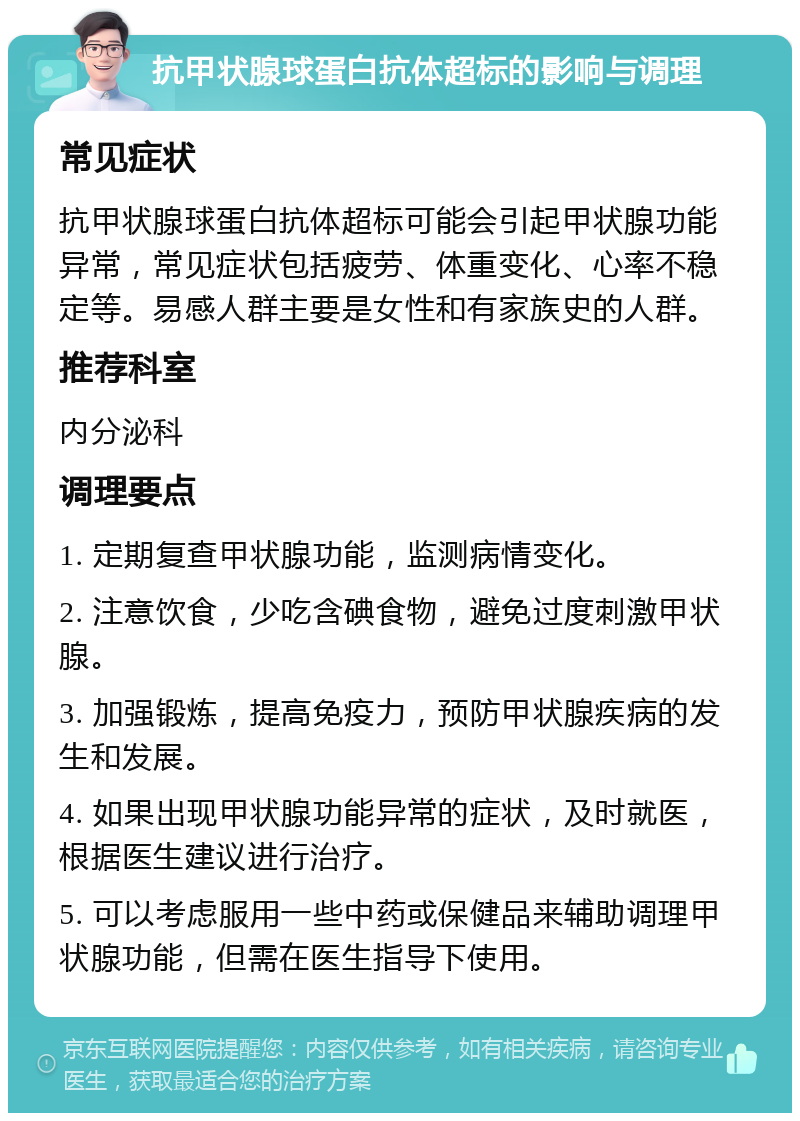 抗甲状腺球蛋白抗体超标的影响与调理 常见症状 抗甲状腺球蛋白抗体超标可能会引起甲状腺功能异常，常见症状包括疲劳、体重变化、心率不稳定等。易感人群主要是女性和有家族史的人群。 推荐科室 内分泌科 调理要点 1. 定期复查甲状腺功能，监测病情变化。 2. 注意饮食，少吃含碘食物，避免过度刺激甲状腺。 3. 加强锻炼，提高免疫力，预防甲状腺疾病的发生和发展。 4. 如果出现甲状腺功能异常的症状，及时就医，根据医生建议进行治疗。 5. 可以考虑服用一些中药或保健品来辅助调理甲状腺功能，但需在医生指导下使用。