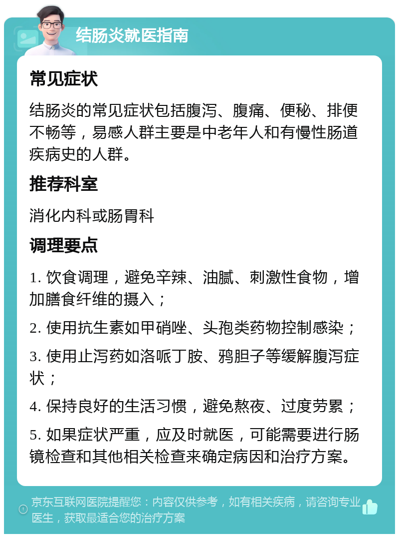 结肠炎就医指南 常见症状 结肠炎的常见症状包括腹泻、腹痛、便秘、排便不畅等，易感人群主要是中老年人和有慢性肠道疾病史的人群。 推荐科室 消化内科或肠胃科 调理要点 1. 饮食调理，避免辛辣、油腻、刺激性食物，增加膳食纤维的摄入； 2. 使用抗生素如甲硝唑、头孢类药物控制感染； 3. 使用止泻药如洛哌丁胺、鸦胆子等缓解腹泻症状； 4. 保持良好的生活习惯，避免熬夜、过度劳累； 5. 如果症状严重，应及时就医，可能需要进行肠镜检查和其他相关检查来确定病因和治疗方案。