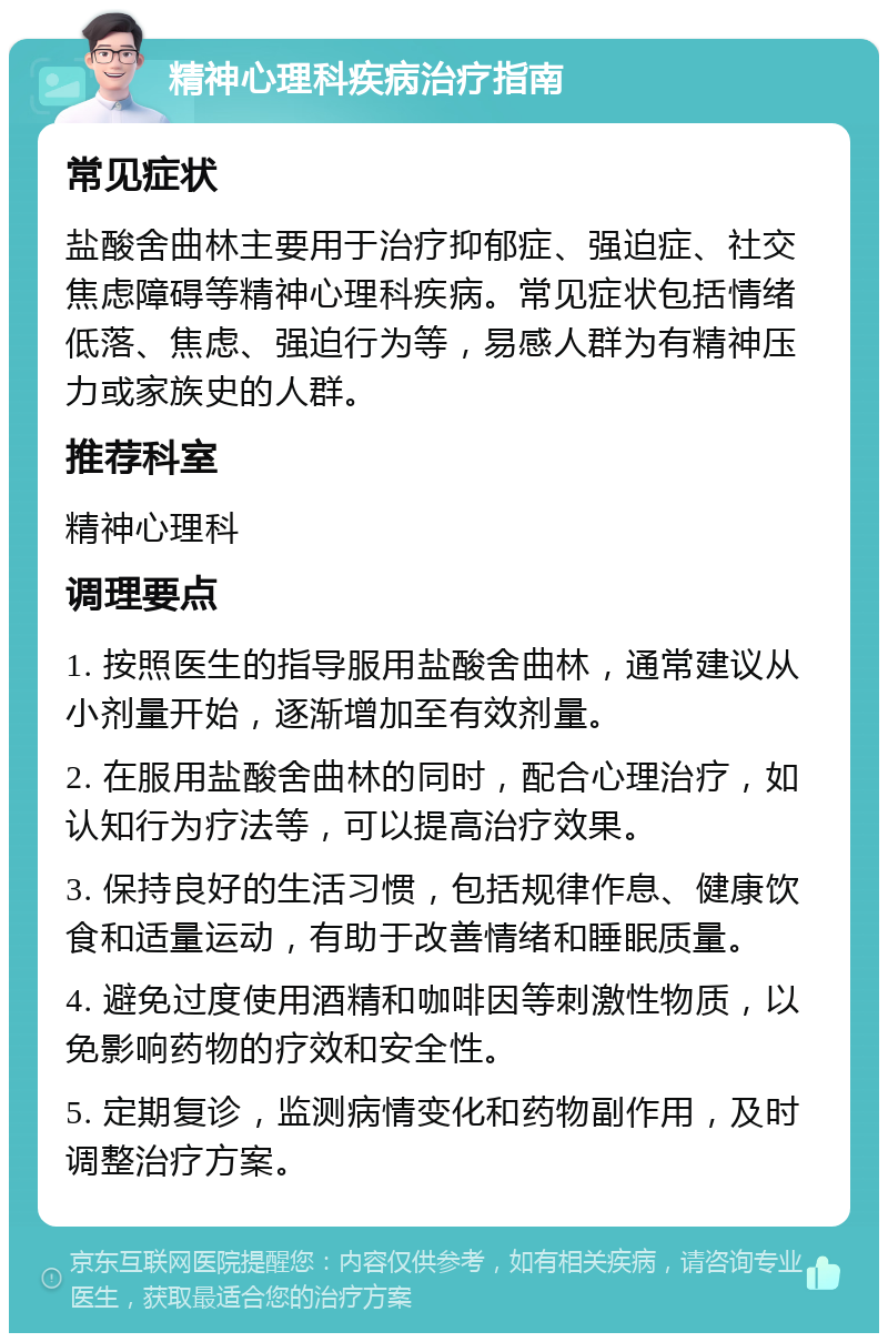 精神心理科疾病治疗指南 常见症状 盐酸舍曲林主要用于治疗抑郁症、强迫症、社交焦虑障碍等精神心理科疾病。常见症状包括情绪低落、焦虑、强迫行为等，易感人群为有精神压力或家族史的人群。 推荐科室 精神心理科 调理要点 1. 按照医生的指导服用盐酸舍曲林，通常建议从小剂量开始，逐渐增加至有效剂量。 2. 在服用盐酸舍曲林的同时，配合心理治疗，如认知行为疗法等，可以提高治疗效果。 3. 保持良好的生活习惯，包括规律作息、健康饮食和适量运动，有助于改善情绪和睡眠质量。 4. 避免过度使用酒精和咖啡因等刺激性物质，以免影响药物的疗效和安全性。 5. 定期复诊，监测病情变化和药物副作用，及时调整治疗方案。