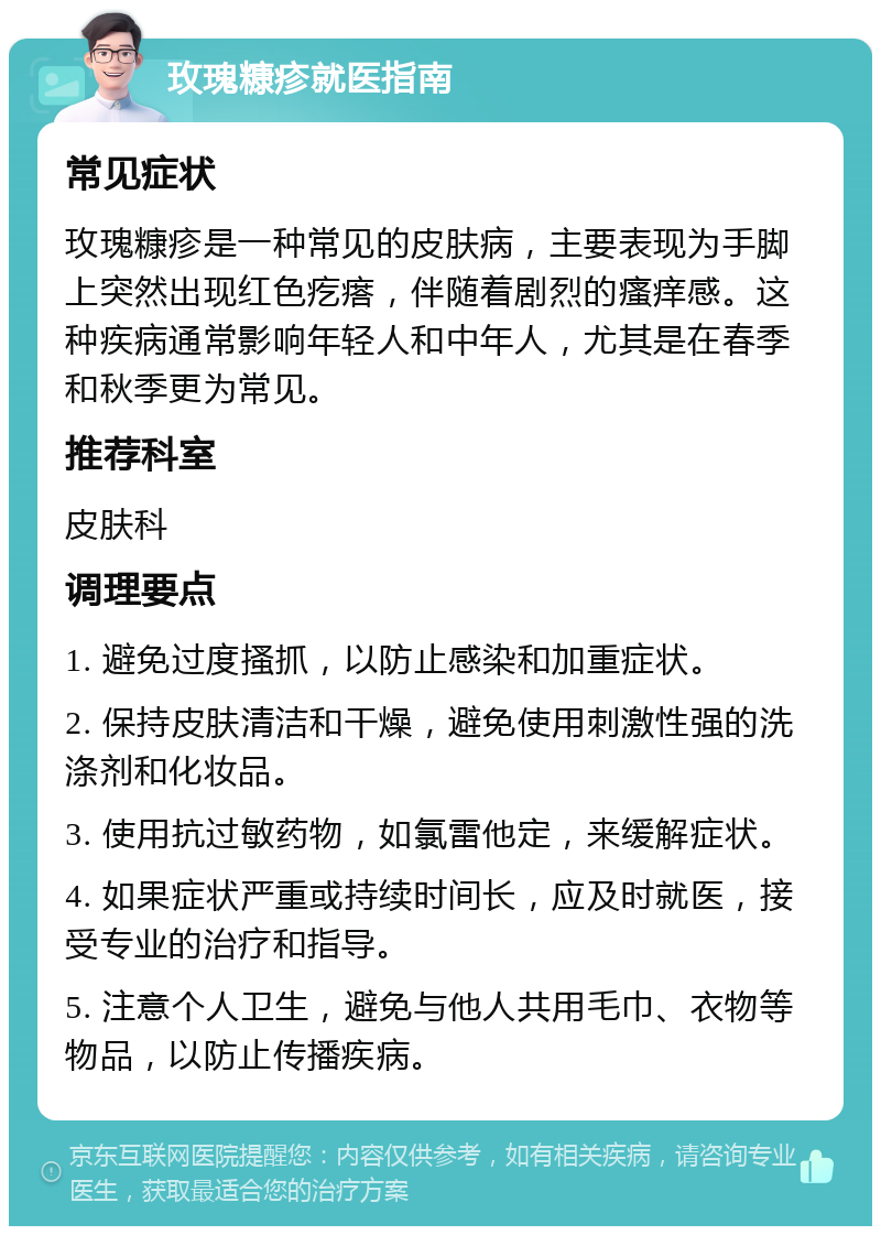 玫瑰糠疹就医指南 常见症状 玫瑰糠疹是一种常见的皮肤病，主要表现为手脚上突然出现红色疙瘩，伴随着剧烈的瘙痒感。这种疾病通常影响年轻人和中年人，尤其是在春季和秋季更为常见。 推荐科室 皮肤科 调理要点 1. 避免过度搔抓，以防止感染和加重症状。 2. 保持皮肤清洁和干燥，避免使用刺激性强的洗涤剂和化妆品。 3. 使用抗过敏药物，如氯雷他定，来缓解症状。 4. 如果症状严重或持续时间长，应及时就医，接受专业的治疗和指导。 5. 注意个人卫生，避免与他人共用毛巾、衣物等物品，以防止传播疾病。