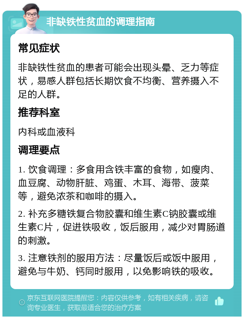 非缺铁性贫血的调理指南 常见症状 非缺铁性贫血的患者可能会出现头晕、乏力等症状，易感人群包括长期饮食不均衡、营养摄入不足的人群。 推荐科室 内科或血液科 调理要点 1. 饮食调理：多食用含铁丰富的食物，如瘦肉、血豆腐、动物肝脏、鸡蛋、木耳、海带、菠菜等，避免浓茶和咖啡的摄入。 2. 补充多糖铁复合物胶囊和维生素C钠胶囊或维生素C片，促进铁吸收，饭后服用，减少对胃肠道的刺激。 3. 注意铁剂的服用方法：尽量饭后或饭中服用，避免与牛奶、钙同时服用，以免影响铁的吸收。