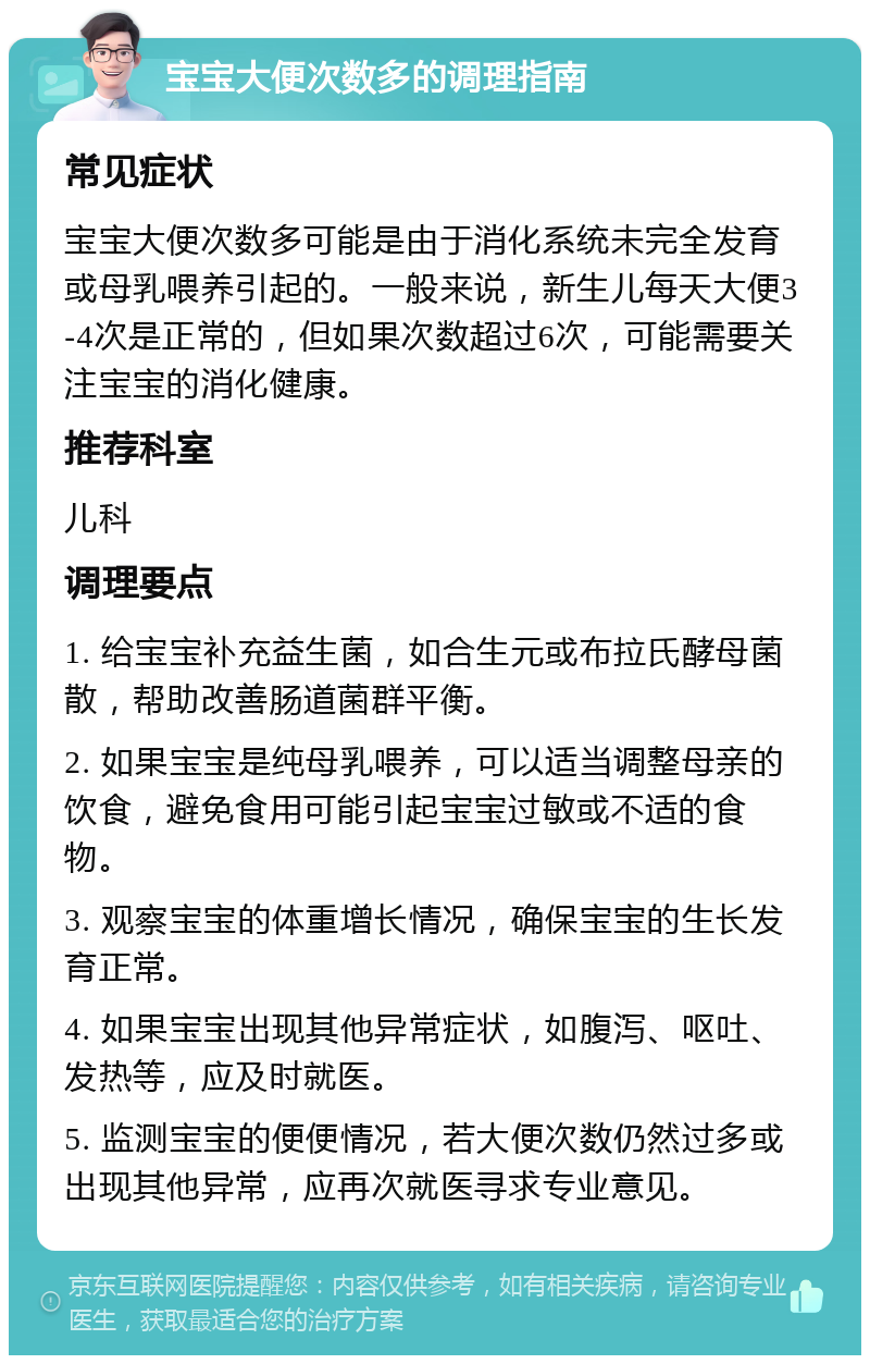 宝宝大便次数多的调理指南 常见症状 宝宝大便次数多可能是由于消化系统未完全发育或母乳喂养引起的。一般来说，新生儿每天大便3-4次是正常的，但如果次数超过6次，可能需要关注宝宝的消化健康。 推荐科室 儿科 调理要点 1. 给宝宝补充益生菌，如合生元或布拉氏酵母菌散，帮助改善肠道菌群平衡。 2. 如果宝宝是纯母乳喂养，可以适当调整母亲的饮食，避免食用可能引起宝宝过敏或不适的食物。 3. 观察宝宝的体重增长情况，确保宝宝的生长发育正常。 4. 如果宝宝出现其他异常症状，如腹泻、呕吐、发热等，应及时就医。 5. 监测宝宝的便便情况，若大便次数仍然过多或出现其他异常，应再次就医寻求专业意见。