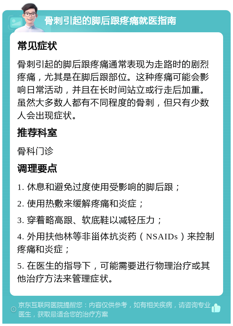 骨刺引起的脚后跟疼痛就医指南 常见症状 骨刺引起的脚后跟疼痛通常表现为走路时的剧烈疼痛，尤其是在脚后跟部位。这种疼痛可能会影响日常活动，并且在长时间站立或行走后加重。虽然大多数人都有不同程度的骨刺，但只有少数人会出现症状。 推荐科室 骨科门诊 调理要点 1. 休息和避免过度使用受影响的脚后跟； 2. 使用热敷来缓解疼痛和炎症； 3. 穿着略高跟、软底鞋以减轻压力； 4. 外用扶他林等非甾体抗炎药（NSAIDs）来控制疼痛和炎症； 5. 在医生的指导下，可能需要进行物理治疗或其他治疗方法来管理症状。