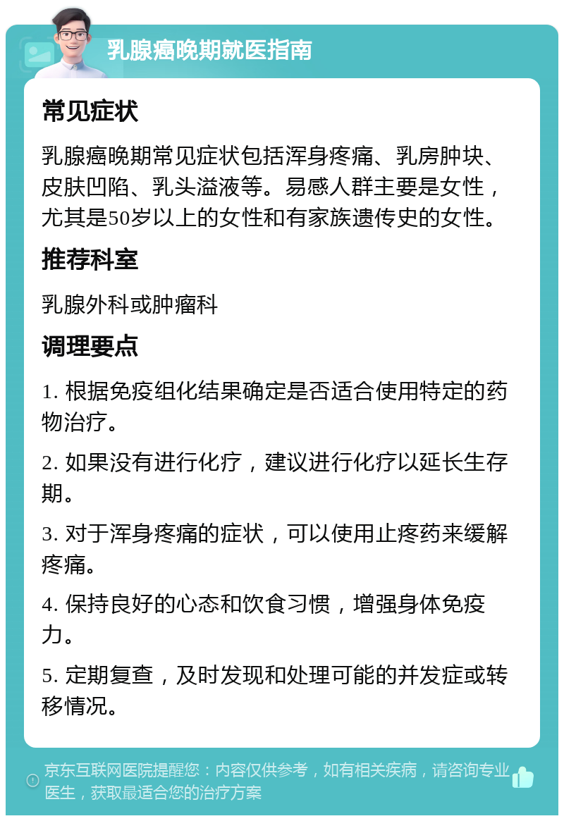 乳腺癌晚期就医指南 常见症状 乳腺癌晚期常见症状包括浑身疼痛、乳房肿块、皮肤凹陷、乳头溢液等。易感人群主要是女性，尤其是50岁以上的女性和有家族遗传史的女性。 推荐科室 乳腺外科或肿瘤科 调理要点 1. 根据免疫组化结果确定是否适合使用特定的药物治疗。 2. 如果没有进行化疗，建议进行化疗以延长生存期。 3. 对于浑身疼痛的症状，可以使用止疼药来缓解疼痛。 4. 保持良好的心态和饮食习惯，增强身体免疫力。 5. 定期复查，及时发现和处理可能的并发症或转移情况。