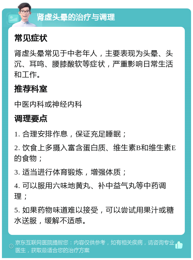 肾虚头晕的治疗与调理 常见症状 肾虚头晕常见于中老年人，主要表现为头晕、头沉、耳鸣、腰膝酸软等症状，严重影响日常生活和工作。 推荐科室 中医内科或神经内科 调理要点 1. 合理安排作息，保证充足睡眠； 2. 饮食上多摄入富含蛋白质、维生素B和维生素E的食物； 3. 适当进行体育锻炼，增强体质； 4. 可以服用六味地黄丸、补中益气丸等中药调理； 5. 如果药物味道难以接受，可以尝试用果汁或糖水送服，缓解不适感。