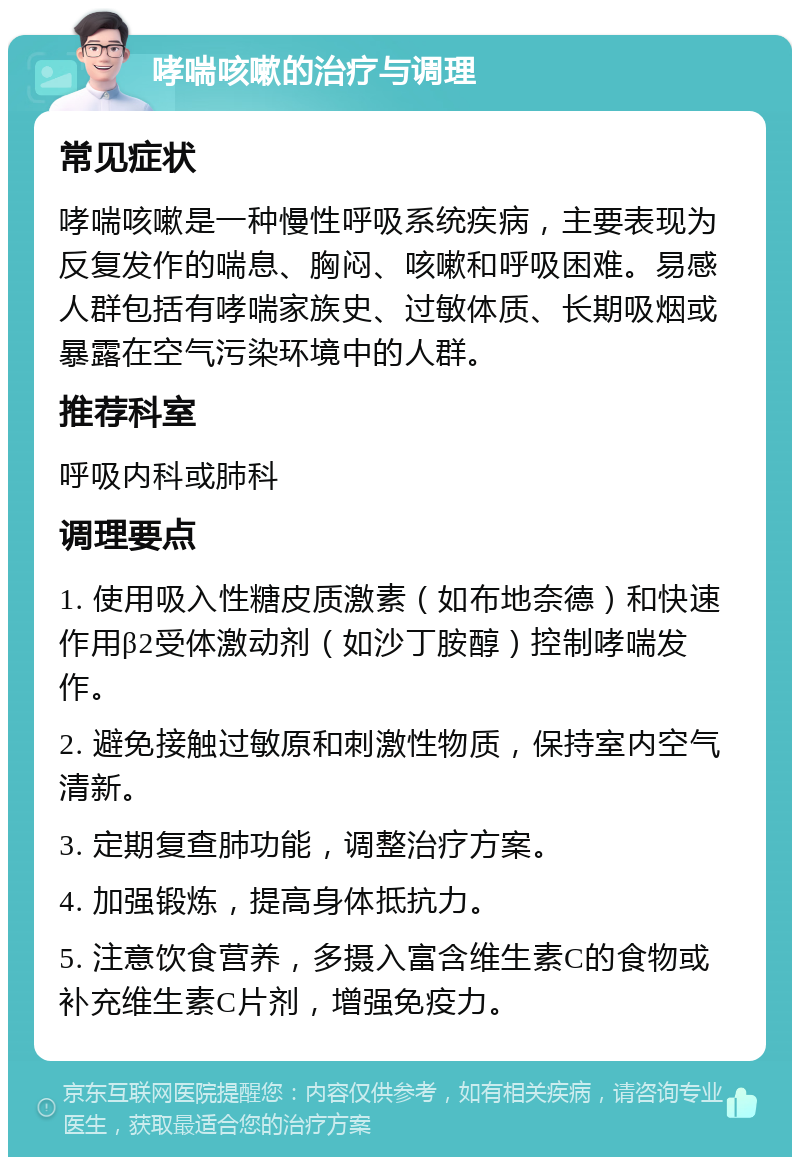 哮喘咳嗽的治疗与调理 常见症状 哮喘咳嗽是一种慢性呼吸系统疾病，主要表现为反复发作的喘息、胸闷、咳嗽和呼吸困难。易感人群包括有哮喘家族史、过敏体质、长期吸烟或暴露在空气污染环境中的人群。 推荐科室 呼吸内科或肺科 调理要点 1. 使用吸入性糖皮质激素（如布地奈德）和快速作用β2受体激动剂（如沙丁胺醇）控制哮喘发作。 2. 避免接触过敏原和刺激性物质，保持室内空气清新。 3. 定期复查肺功能，调整治疗方案。 4. 加强锻炼，提高身体抵抗力。 5. 注意饮食营养，多摄入富含维生素C的食物或补充维生素C片剂，增强免疫力。