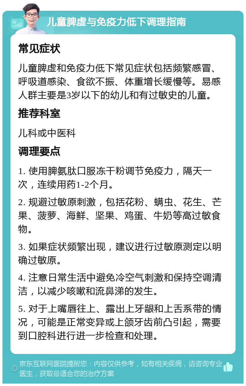 儿童脾虚与免疫力低下调理指南 常见症状 儿童脾虚和免疫力低下常见症状包括频繁感冒、呼吸道感染、食欲不振、体重增长缓慢等。易感人群主要是3岁以下的幼儿和有过敏史的儿童。 推荐科室 儿科或中医科 调理要点 1. 使用脾氨肽口服冻干粉调节免疫力，隔天一次，连续用药1-2个月。 2. 规避过敏原刺激，包括花粉、螨虫、花生、芒果、菠萝、海鲜、坚果、鸡蛋、牛奶等高过敏食物。 3. 如果症状频繁出现，建议进行过敏原测定以明确过敏原。 4. 注意日常生活中避免冷空气刺激和保持空调清洁，以减少咳嗽和流鼻涕的发生。 5. 对于上嘴唇往上、露出上牙龈和上舌系带的情况，可能是正常变异或上颌牙齿前凸引起，需要到口腔科进行进一步检查和处理。