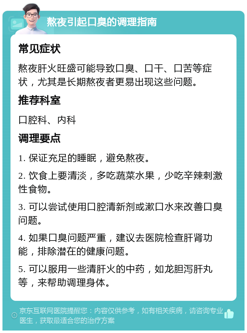 熬夜引起口臭的调理指南 常见症状 熬夜肝火旺盛可能导致口臭、口干、口苦等症状，尤其是长期熬夜者更易出现这些问题。 推荐科室 口腔科、内科 调理要点 1. 保证充足的睡眠，避免熬夜。 2. 饮食上要清淡，多吃蔬菜水果，少吃辛辣刺激性食物。 3. 可以尝试使用口腔清新剂或漱口水来改善口臭问题。 4. 如果口臭问题严重，建议去医院检查肝肾功能，排除潜在的健康问题。 5. 可以服用一些清肝火的中药，如龙胆泻肝丸等，来帮助调理身体。