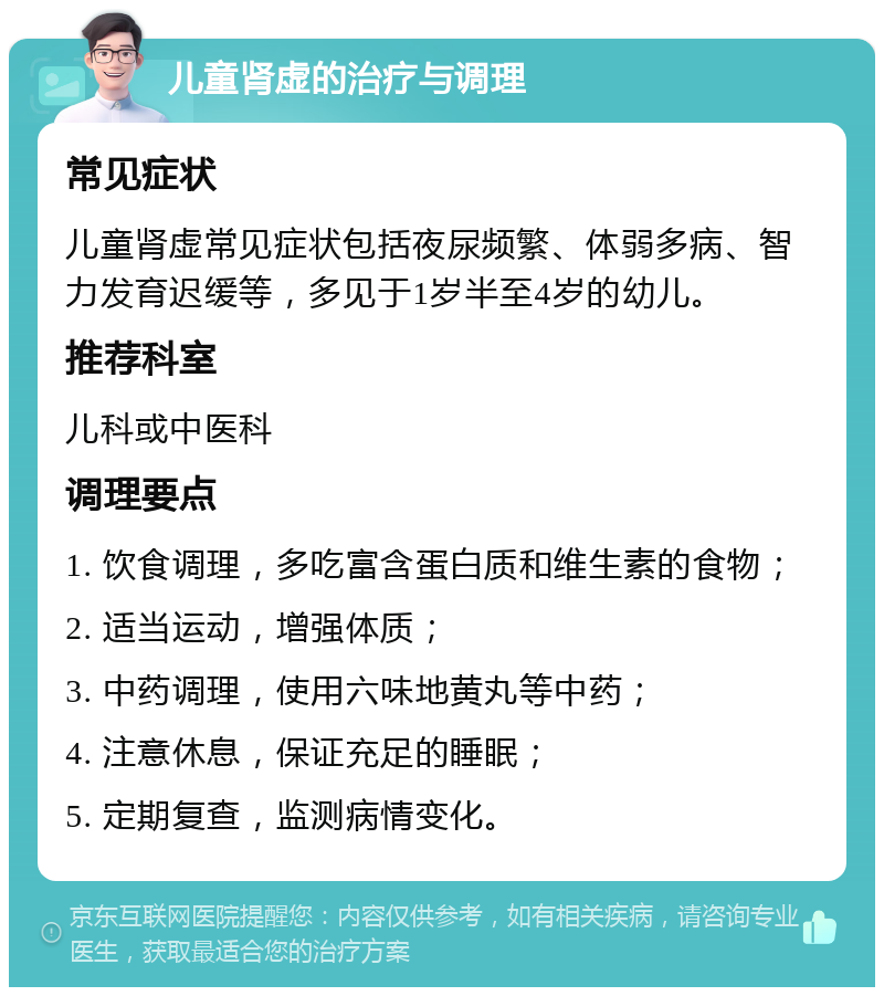 儿童肾虚的治疗与调理 常见症状 儿童肾虚常见症状包括夜尿频繁、体弱多病、智力发育迟缓等，多见于1岁半至4岁的幼儿。 推荐科室 儿科或中医科 调理要点 1. 饮食调理，多吃富含蛋白质和维生素的食物； 2. 适当运动，增强体质； 3. 中药调理，使用六味地黄丸等中药； 4. 注意休息，保证充足的睡眠； 5. 定期复查，监测病情变化。