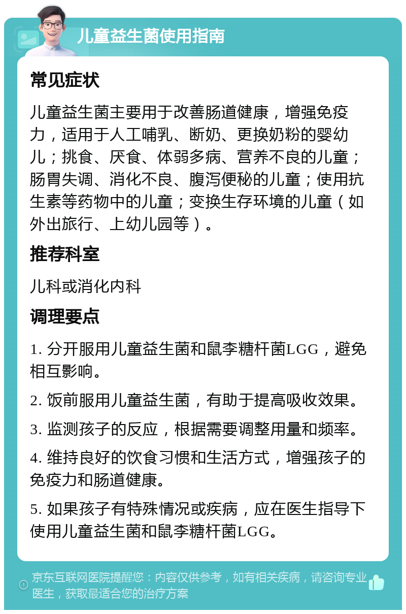 儿童益生菌使用指南 常见症状 儿童益生菌主要用于改善肠道健康，增强免疫力，适用于人工哺乳、断奶、更换奶粉的婴幼儿；挑食、厌食、体弱多病、营养不良的儿童；肠胃失调、消化不良、腹泻便秘的儿童；使用抗生素等药物中的儿童；变换生存环境的儿童（如外出旅行、上幼儿园等）。 推荐科室 儿科或消化内科 调理要点 1. 分开服用儿童益生菌和鼠李糖杆菌LGG，避免相互影响。 2. 饭前服用儿童益生菌，有助于提高吸收效果。 3. 监测孩子的反应，根据需要调整用量和频率。 4. 维持良好的饮食习惯和生活方式，增强孩子的免疫力和肠道健康。 5. 如果孩子有特殊情况或疾病，应在医生指导下使用儿童益生菌和鼠李糖杆菌LGG。