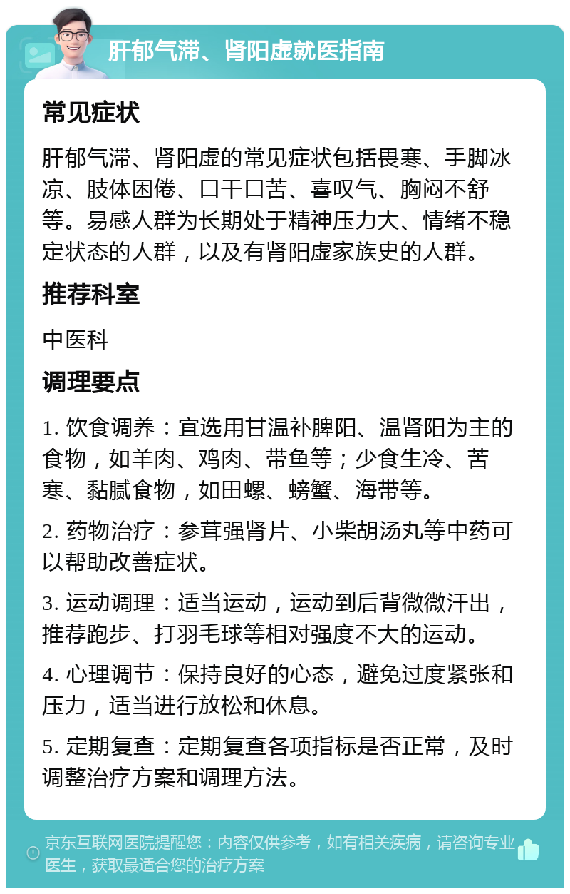 肝郁气滞、肾阳虚就医指南 常见症状 肝郁气滞、肾阳虚的常见症状包括畏寒、手脚冰凉、肢体困倦、口干口苦、喜叹气、胸闷不舒等。易感人群为长期处于精神压力大、情绪不稳定状态的人群，以及有肾阳虚家族史的人群。 推荐科室 中医科 调理要点 1. 饮食调养：宜选用甘温补脾阳、温肾阳为主的食物，如羊肉、鸡肉、带鱼等；少食生冷、苦寒、黏腻食物，如田螺、螃蟹、海带等。 2. 药物治疗：参茸强肾片、小柴胡汤丸等中药可以帮助改善症状。 3. 运动调理：适当运动，运动到后背微微汗出，推荐跑步、打羽毛球等相对强度不大的运动。 4. 心理调节：保持良好的心态，避免过度紧张和压力，适当进行放松和休息。 5. 定期复查：定期复查各项指标是否正常，及时调整治疗方案和调理方法。