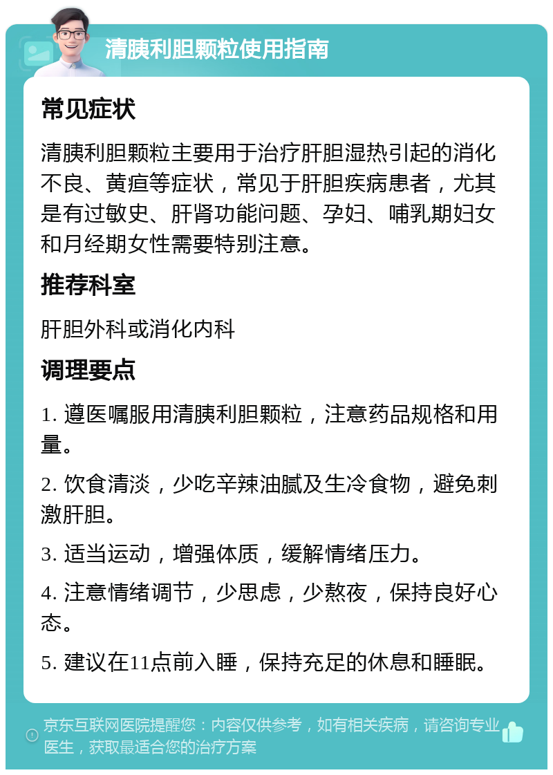 清胰利胆颗粒使用指南 常见症状 清胰利胆颗粒主要用于治疗肝胆湿热引起的消化不良、黄疸等症状，常见于肝胆疾病患者，尤其是有过敏史、肝肾功能问题、孕妇、哺乳期妇女和月经期女性需要特别注意。 推荐科室 肝胆外科或消化内科 调理要点 1. 遵医嘱服用清胰利胆颗粒，注意药品规格和用量。 2. 饮食清淡，少吃辛辣油腻及生冷食物，避免刺激肝胆。 3. 适当运动，增强体质，缓解情绪压力。 4. 注意情绪调节，少思虑，少熬夜，保持良好心态。 5. 建议在11点前入睡，保持充足的休息和睡眠。