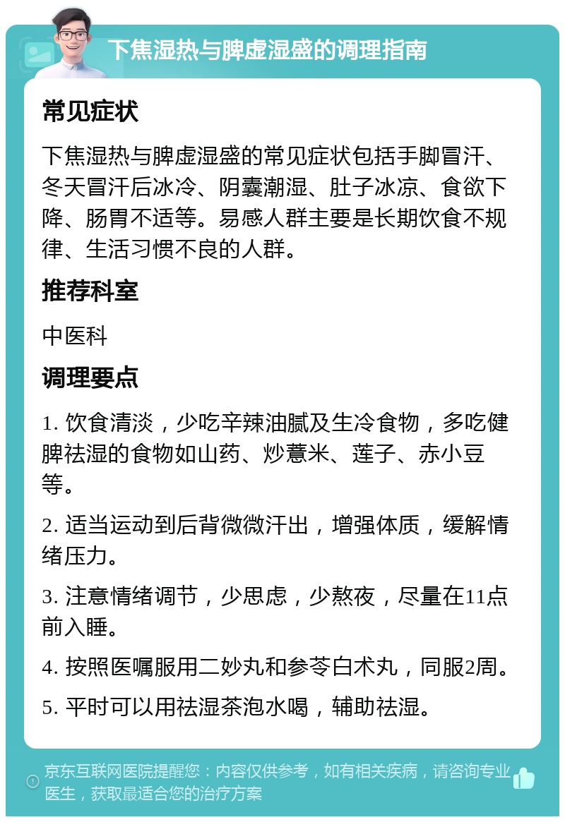 下焦湿热与脾虚湿盛的调理指南 常见症状 下焦湿热与脾虚湿盛的常见症状包括手脚冒汗、冬天冒汗后冰冷、阴囊潮湿、肚子冰凉、食欲下降、肠胃不适等。易感人群主要是长期饮食不规律、生活习惯不良的人群。 推荐科室 中医科 调理要点 1. 饮食清淡，少吃辛辣油腻及生冷食物，多吃健脾祛湿的食物如山药、炒薏米、莲子、赤小豆等。 2. 适当运动到后背微微汗出，增强体质，缓解情绪压力。 3. 注意情绪调节，少思虑，少熬夜，尽量在11点前入睡。 4. 按照医嘱服用二妙丸和参苓白术丸，同服2周。 5. 平时可以用祛湿茶泡水喝，辅助祛湿。