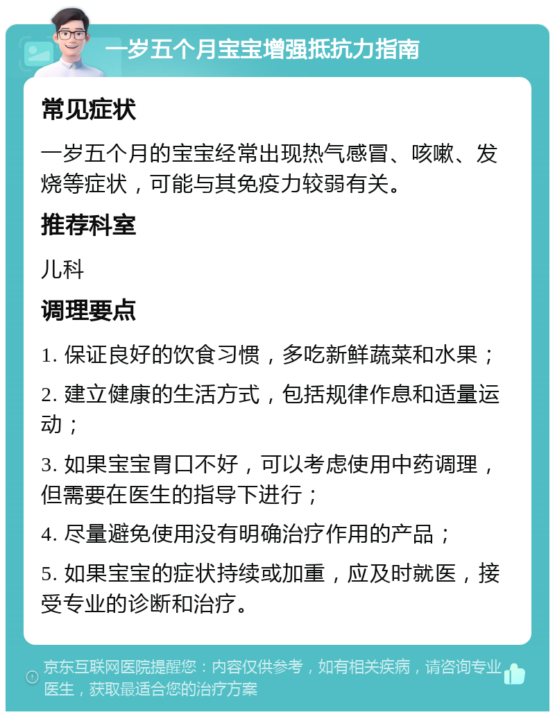 一岁五个月宝宝增强抵抗力指南 常见症状 一岁五个月的宝宝经常出现热气感冒、咳嗽、发烧等症状，可能与其免疫力较弱有关。 推荐科室 儿科 调理要点 1. 保证良好的饮食习惯，多吃新鲜蔬菜和水果； 2. 建立健康的生活方式，包括规律作息和适量运动； 3. 如果宝宝胃口不好，可以考虑使用中药调理，但需要在医生的指导下进行； 4. 尽量避免使用没有明确治疗作用的产品； 5. 如果宝宝的症状持续或加重，应及时就医，接受专业的诊断和治疗。