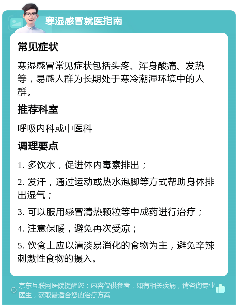 寒湿感冒就医指南 常见症状 寒湿感冒常见症状包括头疼、浑身酸痛、发热等，易感人群为长期处于寒冷潮湿环境中的人群。 推荐科室 呼吸内科或中医科 调理要点 1. 多饮水，促进体内毒素排出； 2. 发汗，通过运动或热水泡脚等方式帮助身体排出湿气； 3. 可以服用感冒清热颗粒等中成药进行治疗； 4. 注意保暖，避免再次受凉； 5. 饮食上应以清淡易消化的食物为主，避免辛辣刺激性食物的摄入。